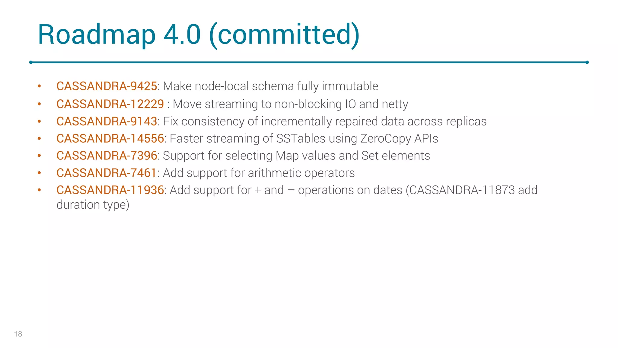 Roadmap 4.0 (committed)
• CASSANDRA-9425: Make node-local schema fully immutable
• CASSANDRA-12229 : Move streaming to non-blocking IO and netty
• CASSANDRA-9143: Fix consistency of incrementally repaired data across replicas
• CASSANDRA-14556: Faster streaming of SSTables using ZeroCopy APIs
• CASSANDRA-7396: Support for selecting Map values and Set elements
• CASSANDRA-7461: Add support for arithmetic operators
• CASSANDRA-11936: Add support for + and – operations on dates (CASSANDRA-11873 add
duration type)
18
 