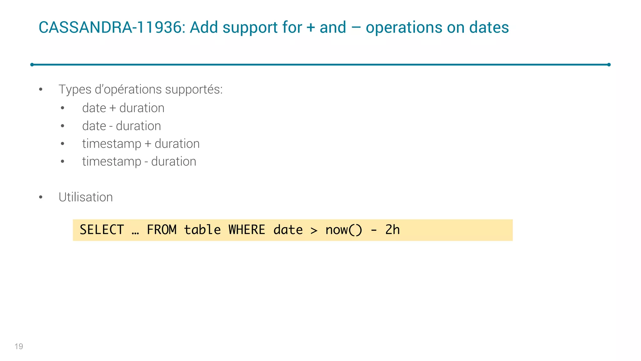 CASSANDRA-11936: Add support for + and – operations on dates
• Types d’opérations supportés:
• date + duration
• date - duration
• timestamp + duration
• timestamp - duration
• Utilisation
19
SELECT … FROM table WHERE date > now() - 2h
 