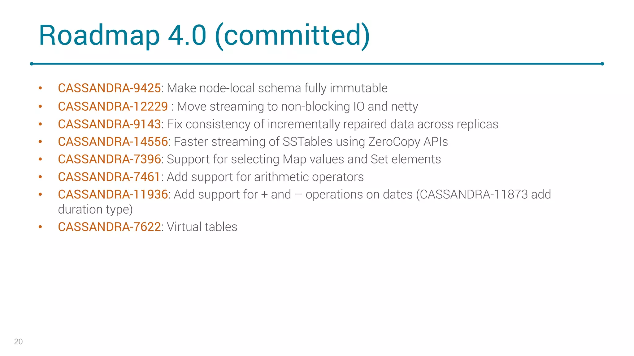 Roadmap 4.0 (committed)
• CASSANDRA-9425: Make node-local schema fully immutable
• CASSANDRA-12229 : Move streaming to non-blocking IO and netty
• CASSANDRA-9143: Fix consistency of incrementally repaired data across replicas
• CASSANDRA-14556: Faster streaming of SSTables using ZeroCopy APIs
• CASSANDRA-7396: Support for selecting Map values and Set elements
• CASSANDRA-7461: Add support for arithmetic operators
• CASSANDRA-11936: Add support for + and – operations on dates (CASSANDRA-11873 add
duration type)
• CASSANDRA-7622: Virtual tables
20
 