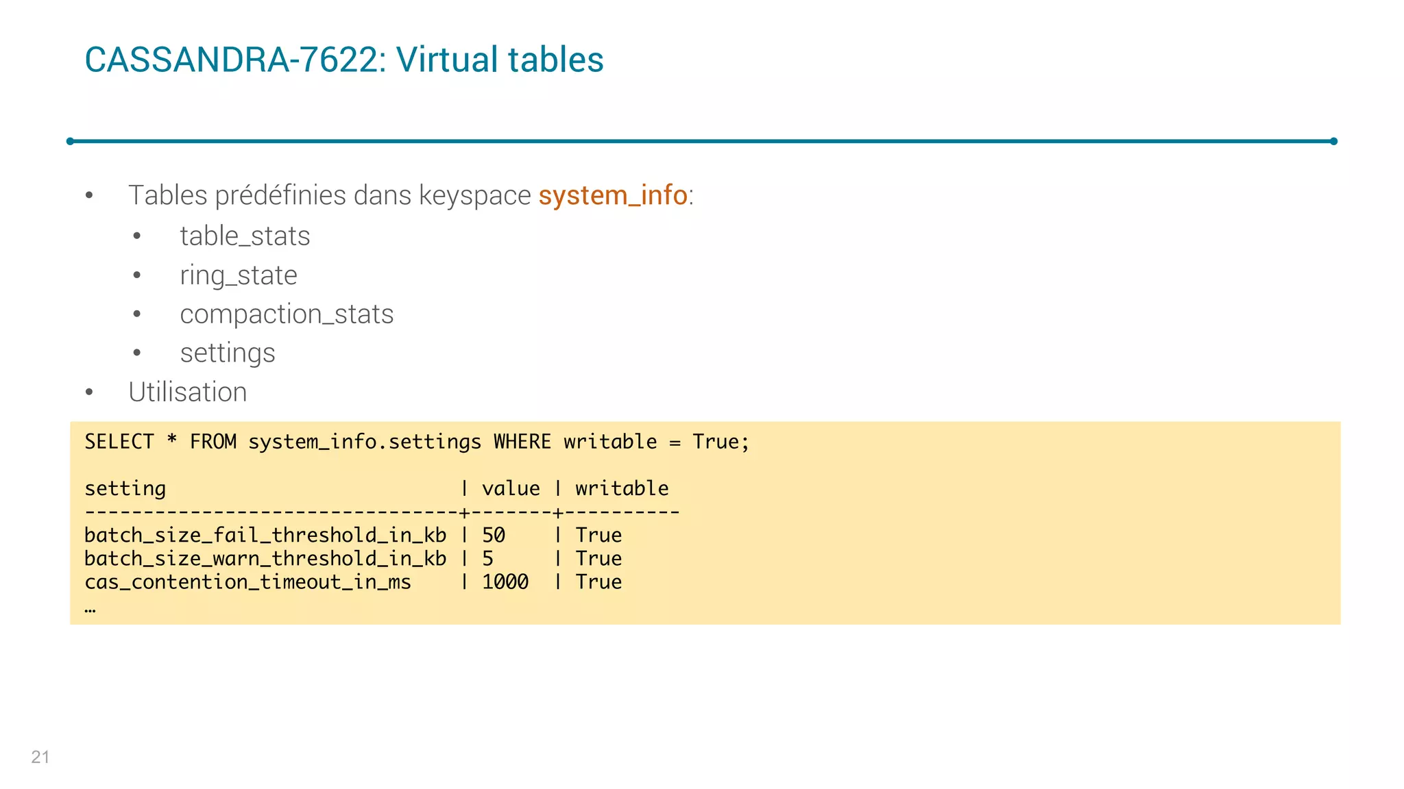 CASSANDRA-7622: Virtual tables
• Tables prédéfinies dans keyspace system_info:
• table_stats
• ring_state
• compaction_stats
• settings
• Utilisation
21
SELECT * FROM system_info.settings WHERE writable = True;
setting | value | writable
--------------------------------+-------+----------
batch_size_fail_threshold_in_kb | 50 | True
batch_size_warn_threshold_in_kb | 5 | True
cas_contention_timeout_in_ms | 1000 | True
…
 