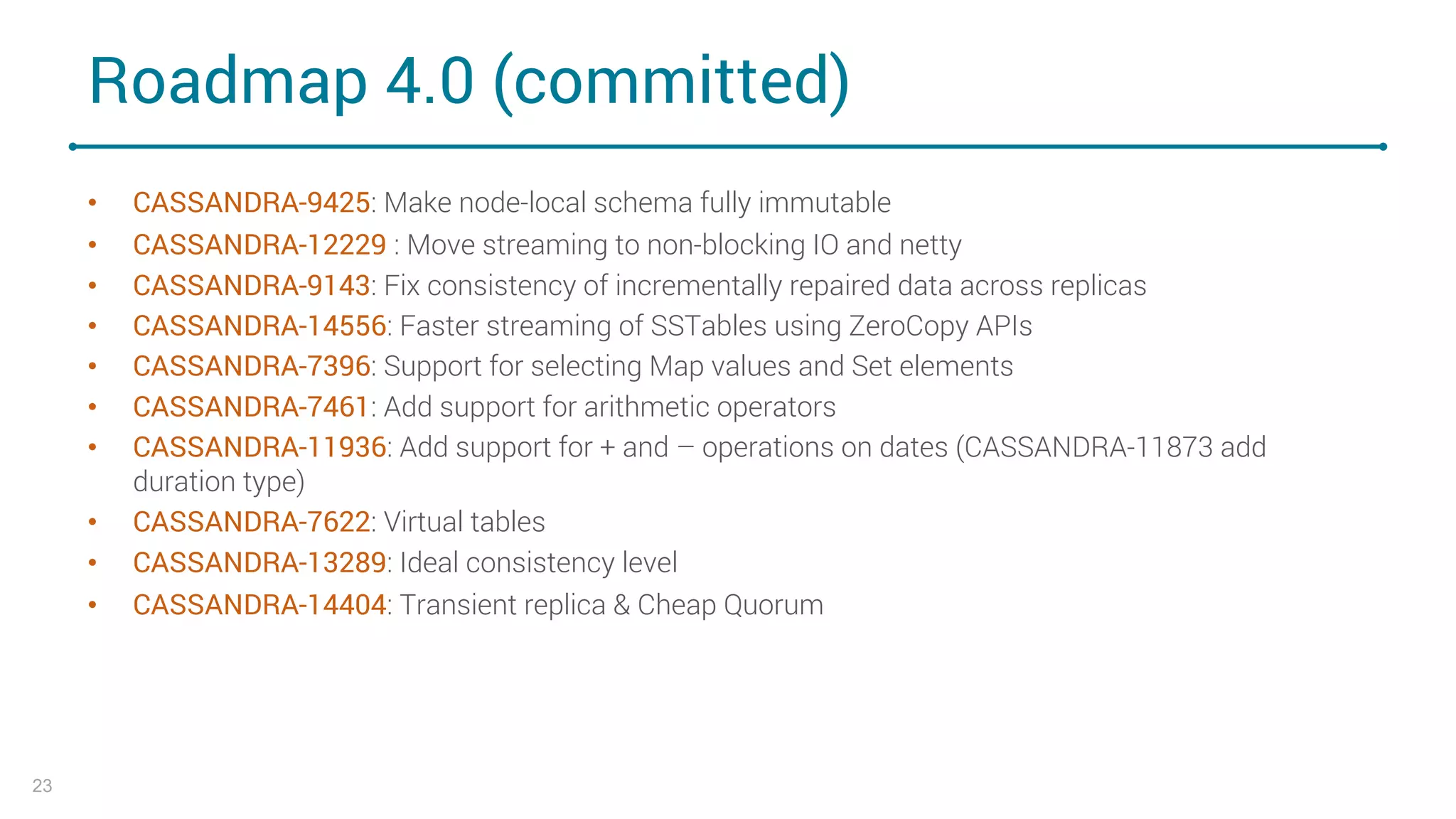 Roadmap 4.0 (committed)
• CASSANDRA-9425: Make node-local schema fully immutable
• CASSANDRA-12229 : Move streaming to non-blocking IO and netty
• CASSANDRA-9143: Fix consistency of incrementally repaired data across replicas
• CASSANDRA-14556: Faster streaming of SSTables using ZeroCopy APIs
• CASSANDRA-7396: Support for selecting Map values and Set elements
• CASSANDRA-7461: Add support for arithmetic operators
• CASSANDRA-11936: Add support for + and – operations on dates (CASSANDRA-11873 add
duration type)
• CASSANDRA-7622: Virtual tables
• CASSANDRA-13289: Ideal consistency level
• CASSANDRA-14404: Transient replica & Cheap Quorum
23
 
