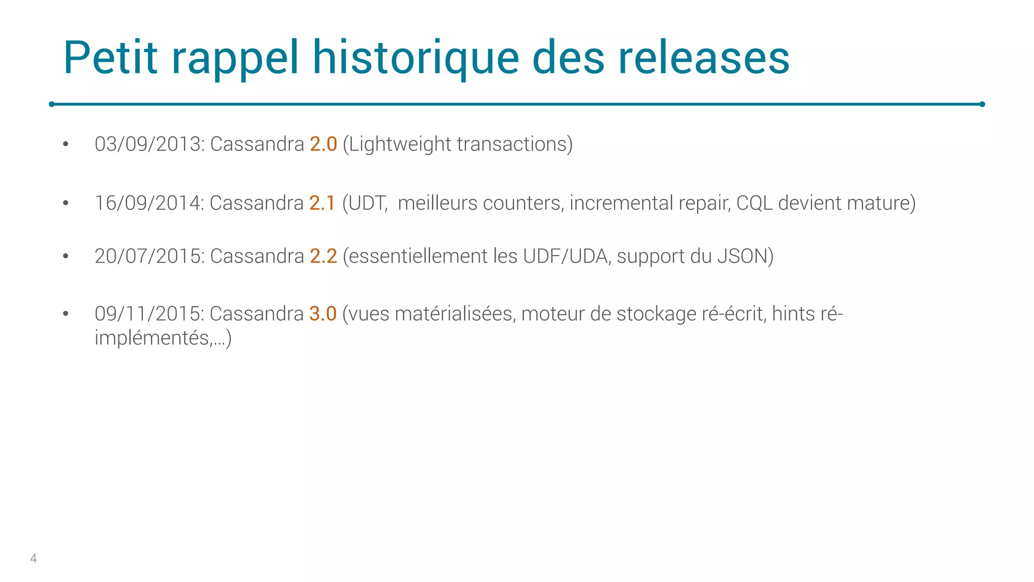 Petit rappel historique des releases
• 03/09/2013: Cassandra 2.0 (Lightweight transactions)
• 16/09/2014: Cassandra 2.1 (UDT, meilleurs counters, incremental repair, CQL devient mature)
• 20/07/2015: Cassandra 2.2 (essentiellement les UDF/UDA, support du JSON)
• 09/11/2015: Cassandra 3.0 (vues matérialisées, moteur de stockage ré-écrit, hints ré-
implémentés,…)
4
 