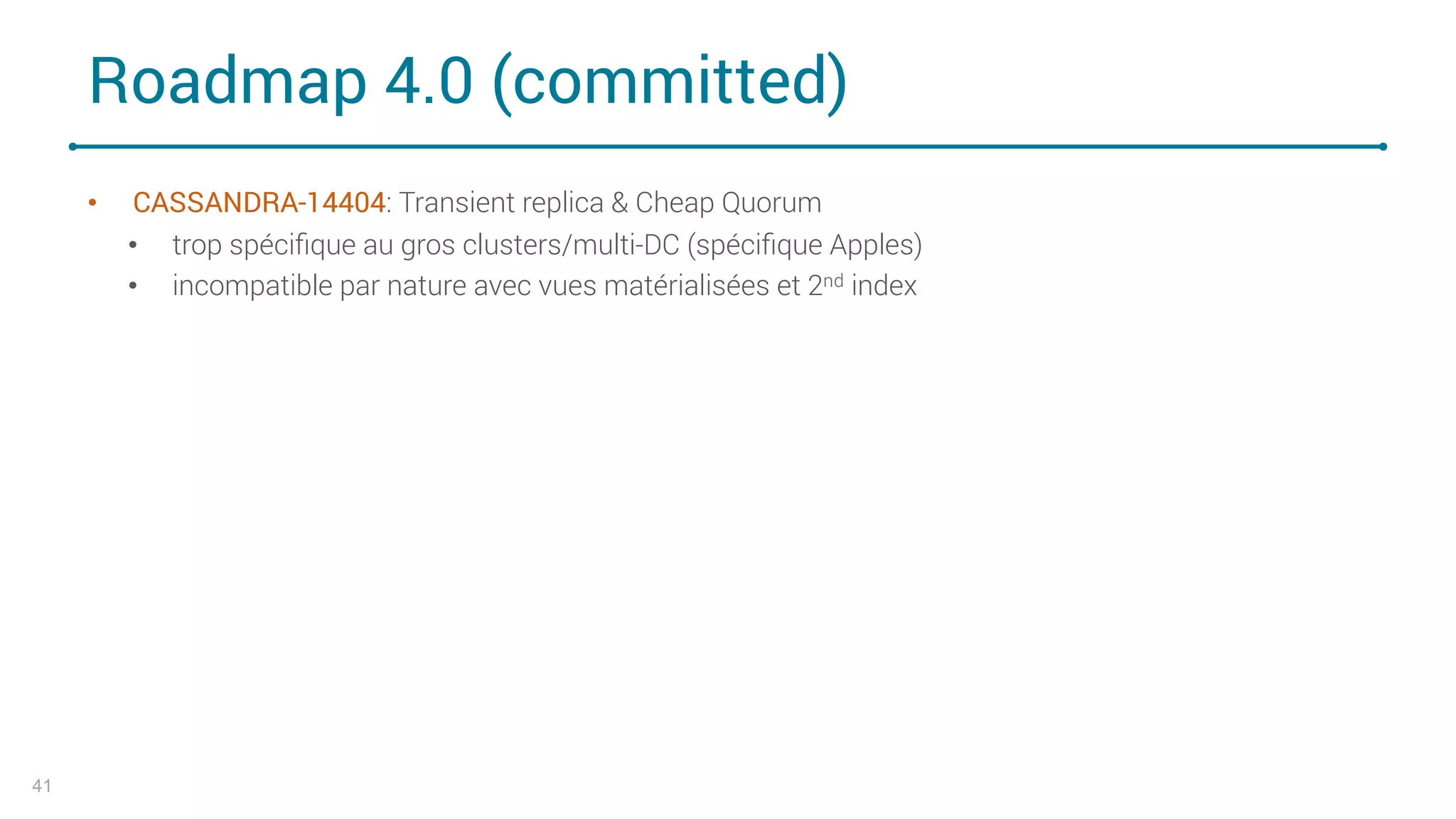 Roadmap 4.0 (committed)
• CASSANDRA-14404: Transient replica & Cheap Quorum
• trop spéciﬁque au gros clusters/multi-DC (spéciﬁque Apples)
• incompatible par nature avec vues matérialisées et 2nd index
41
 