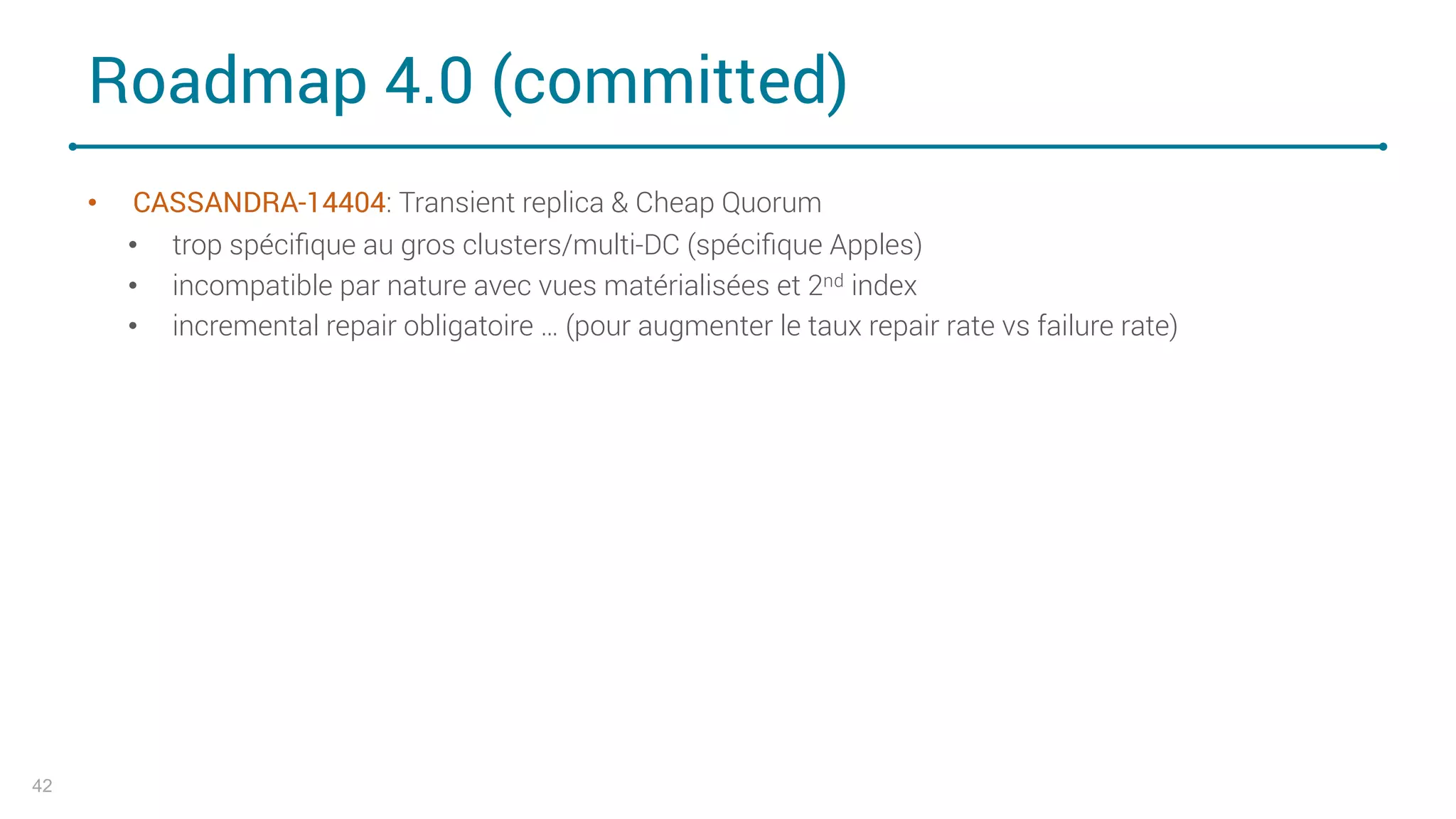Roadmap 4.0 (committed)
• CASSANDRA-14404: Transient replica & Cheap Quorum
• trop spéciﬁque au gros clusters/multi-DC (spéciﬁque Apples)
• incompatible par nature avec vues matérialisées et 2nd index
• incremental repair obligatoire … (pour augmenter le taux repair rate vs failure rate)
42
 