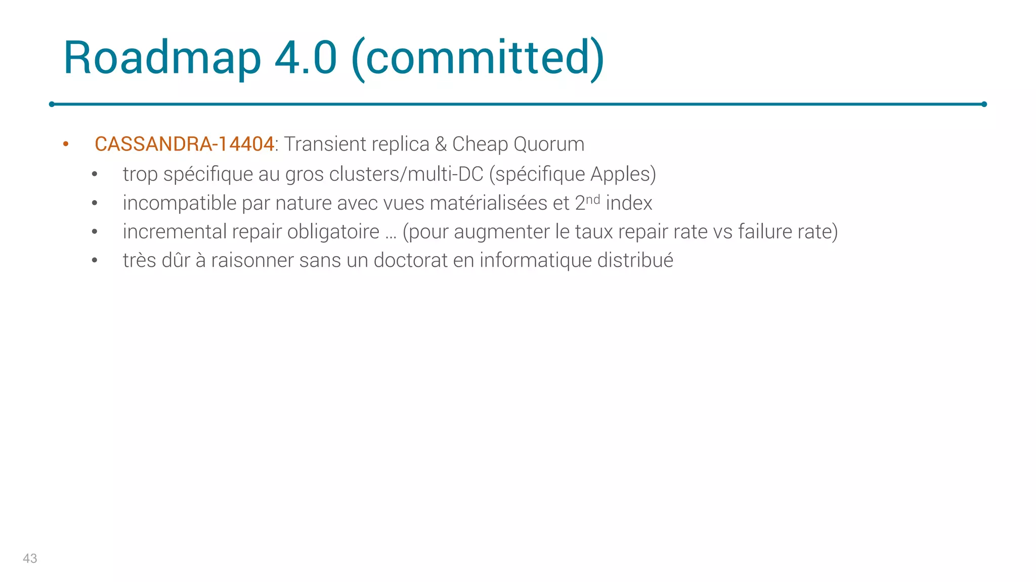 Roadmap 4.0 (committed)
• CASSANDRA-14404: Transient replica & Cheap Quorum
• trop spéciﬁque au gros clusters/multi-DC (spéciﬁque Apples)
• incompatible par nature avec vues matérialisées et 2nd index
• incremental repair obligatoire … (pour augmenter le taux repair rate vs failure rate)
• très dûr à raisonner sans un doctorat en informatique distribué
43
 