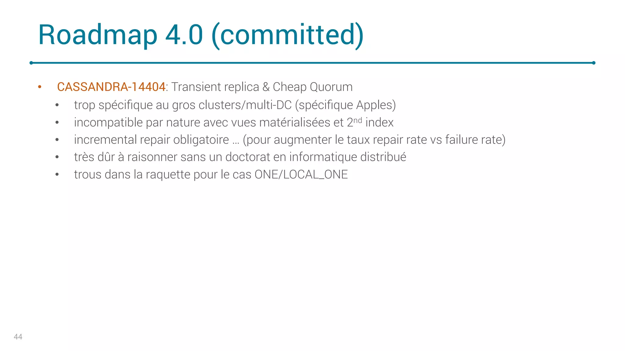 Roadmap 4.0 (committed)
• CASSANDRA-14404: Transient replica & Cheap Quorum
• trop spéciﬁque au gros clusters/multi-DC (spéciﬁque Apples)
• incompatible par nature avec vues matérialisées et 2nd index
• incremental repair obligatoire … (pour augmenter le taux repair rate vs failure rate)
• très dûr à raisonner sans un doctorat en informatique distribué
• trous dans la raquette pour le cas ONE/LOCAL_ONE
44
 