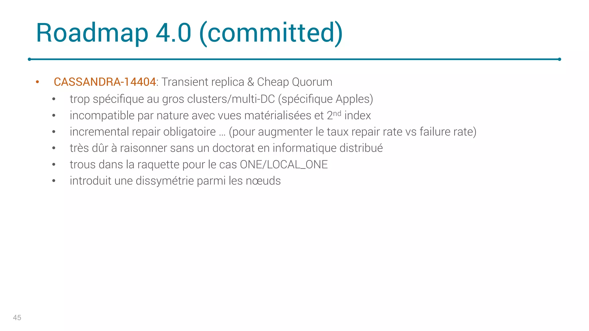 Roadmap 4.0 (committed)
• CASSANDRA-14404: Transient replica & Cheap Quorum
• trop spéciﬁque au gros clusters/multi-DC (spéciﬁque Apples)
• incompatible par nature avec vues matérialisées et 2nd index
• incremental repair obligatoire … (pour augmenter le taux repair rate vs failure rate)
• très dûr à raisonner sans un doctorat en informatique distribué
• trous dans la raquette pour le cas ONE/LOCAL_ONE
• introduit une dissymétrie parmi les nœuds
45
 