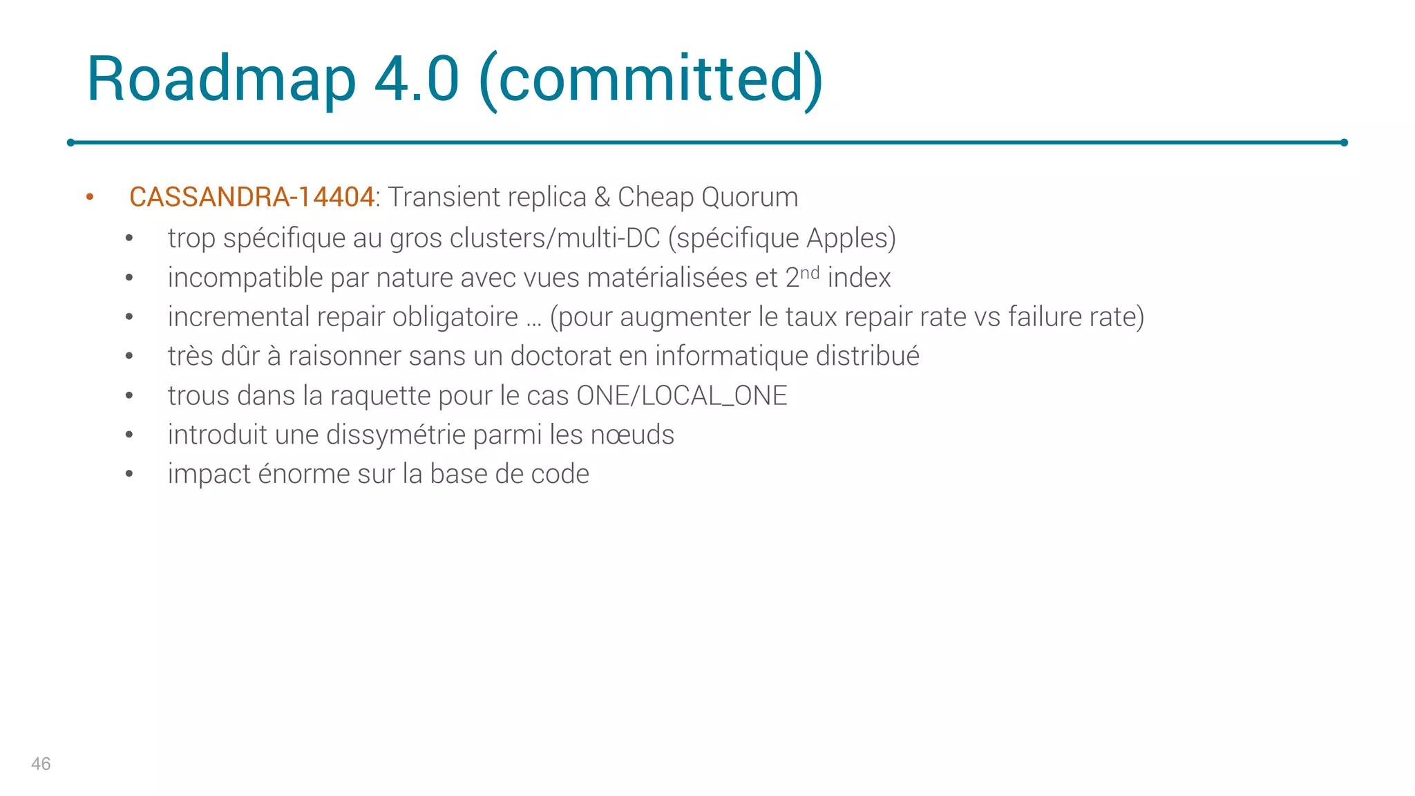 Roadmap 4.0 (committed)
• CASSANDRA-14404: Transient replica & Cheap Quorum
• trop spéciﬁque au gros clusters/multi-DC (spéciﬁque Apples)
• incompatible par nature avec vues matérialisées et 2nd index
• incremental repair obligatoire … (pour augmenter le taux repair rate vs failure rate)
• très dûr à raisonner sans un doctorat en informatique distribué
• trous dans la raquette pour le cas ONE/LOCAL_ONE
• introduit une dissymétrie parmi les nœuds
• impact énorme sur la base de code
46
 