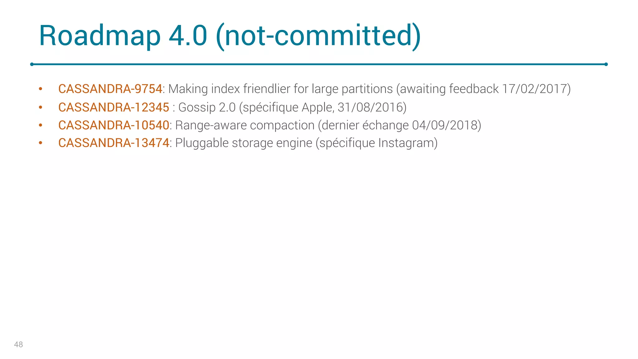Roadmap 4.0 (not-committed)
• CASSANDRA-9754: Making index friendlier for large partitions (awaiting feedback 17/02/2017)
• CASSANDRA-12345 : Gossip 2.0 (spécifique Apple, 31/08/2016)
• CASSANDRA-10540: Range-aware compaction (dernier échange 04/09/2018)
• CASSANDRA-13474: Pluggable storage engine (spécifique Instagram)
48
 