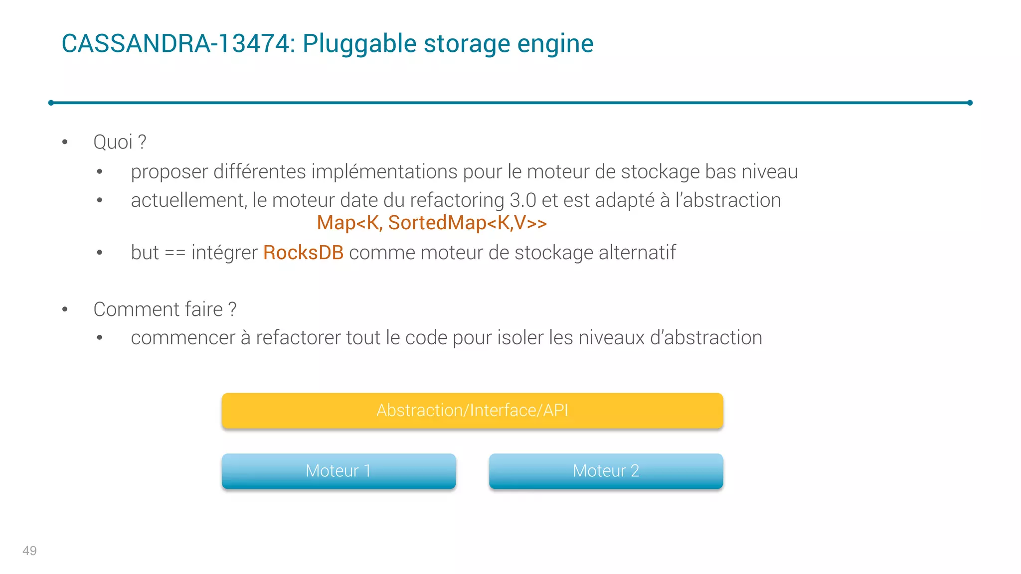 CASSANDRA-13474: Pluggable storage engine
• Quoi ?
• proposer différentes implémentations pour le moteur de stockage bas niveau
• actuellement, le moteur date du refactoring 3.0 et est adapté à l’abstraction
Map<K, SortedMap<K,V>>
• but == intégrer RocksDB comme moteur de stockage alternatif
• Comment faire ?
• commencer à refactorer tout le code pour isoler les niveaux d’abstraction
49
Moteur 1 Moteur 2
Abstraction/Interface/API
 