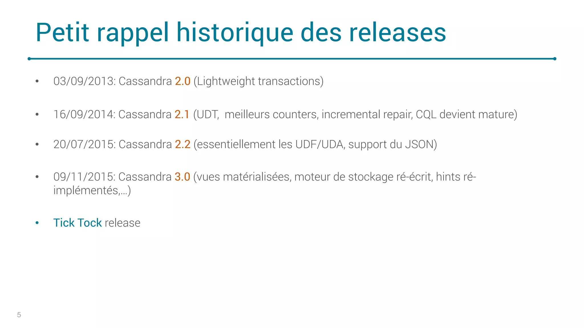 Petit rappel historique des releases
• 03/09/2013: Cassandra 2.0 (Lightweight transactions)
• 16/09/2014: Cassandra 2.1 (UDT, meilleurs counters, incremental repair, CQL devient mature)
• 20/07/2015: Cassandra 2.2 (essentiellement les UDF/UDA, support du JSON)
• 09/11/2015: Cassandra 3.0 (vues matérialisées, moteur de stockage ré-écrit, hints ré-
implémentés,…)
• Tick Tock release
5
 