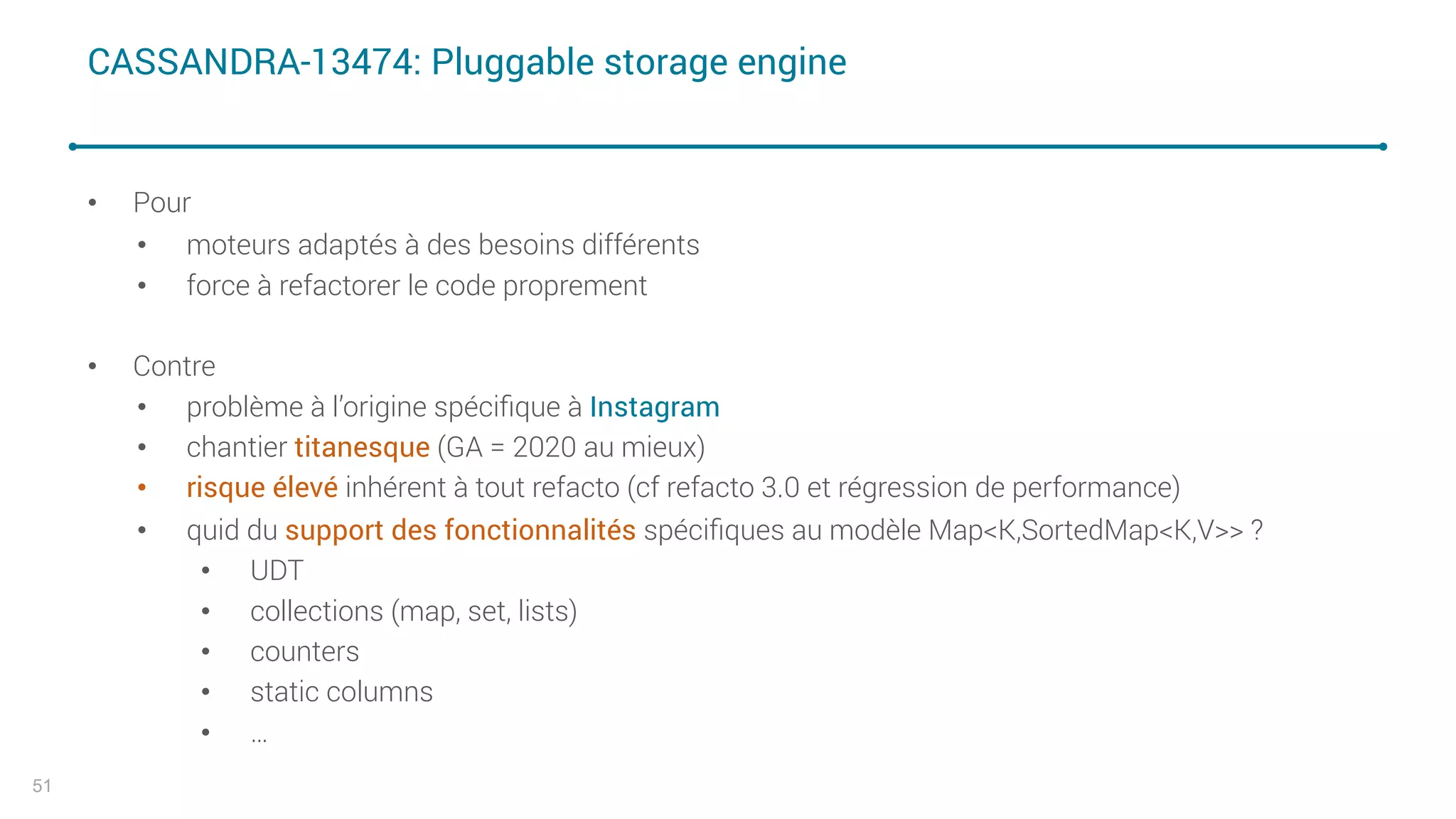 CASSANDRA-13474: Pluggable storage engine
• Pour
• moteurs adaptés à des besoins différents
• force à refactorer le code proprement
• Contre
• problème à l’origine spéciﬁque à Instagram
• chantier titanesque (GA = 2020 au mieux)
• risque élevé inhérent à tout refacto (cf refacto 3.0 et régression de performance)
• quid du support des fonctionnalités spéciﬁques au modèle Map<K,SortedMap<K,V>> ?
• UDT
• collections (map, set, lists)
• counters
• static columns
• …
51
 