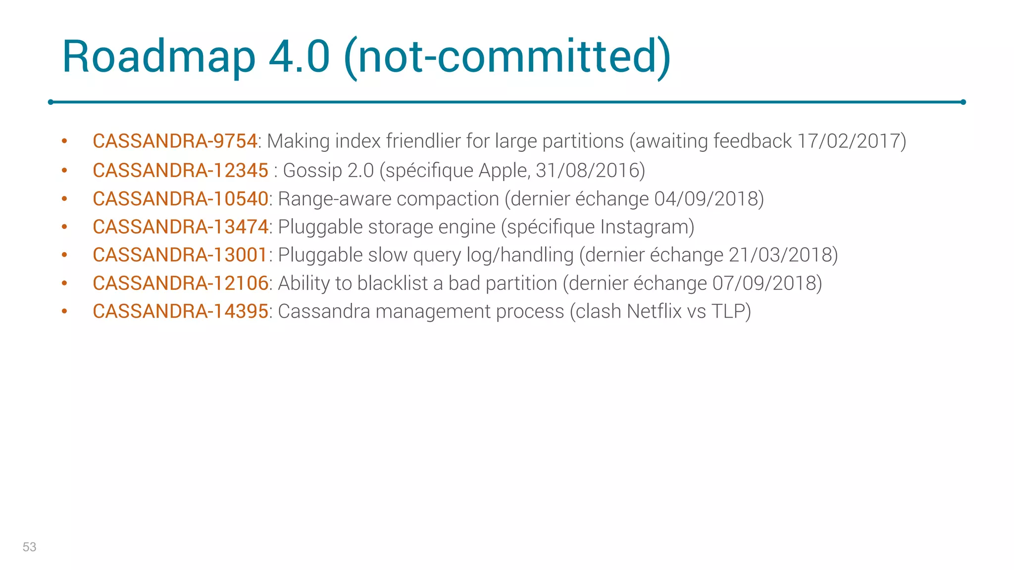 Roadmap 4.0 (not-committed)
• CASSANDRA-9754: Making index friendlier for large partitions (awaiting feedback 17/02/2017)
• CASSANDRA-12345 : Gossip 2.0 (spéciﬁque Apple, 31/08/2016)
• CASSANDRA-10540: Range-aware compaction (dernier échange 04/09/2018)
• CASSANDRA-13474: Pluggable storage engine (spéciﬁque Instagram)
• CASSANDRA-13001: Pluggable slow query log/handling (dernier échange 21/03/2018)
• CASSANDRA-12106: Ability to blacklist a bad partition (dernier échange 07/09/2018)
• CASSANDRA-14395: Cassandra management process (clash Netflix vs TLP)
53
 