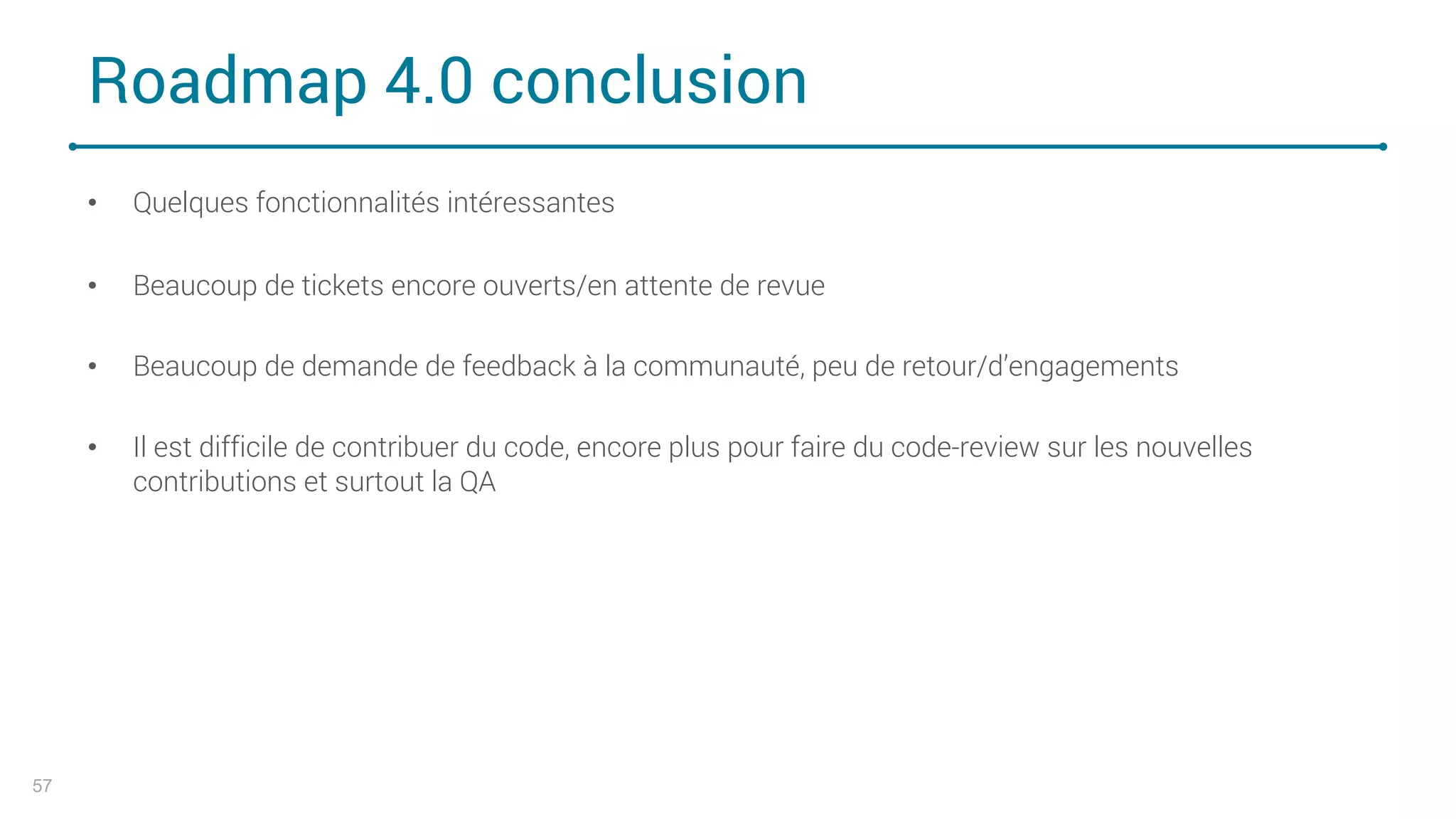 Roadmap 4.0 conclusion
• Quelques fonctionnalités intéressantes
• Beaucoup de tickets encore ouverts/en attente de revue
• Beaucoup de demande de feedback à la communauté, peu de retour/d’engagements
• Il est difficile de contribuer du code, encore plus pour faire du code-review sur les nouvelles
contributions et surtout la QA
57
 