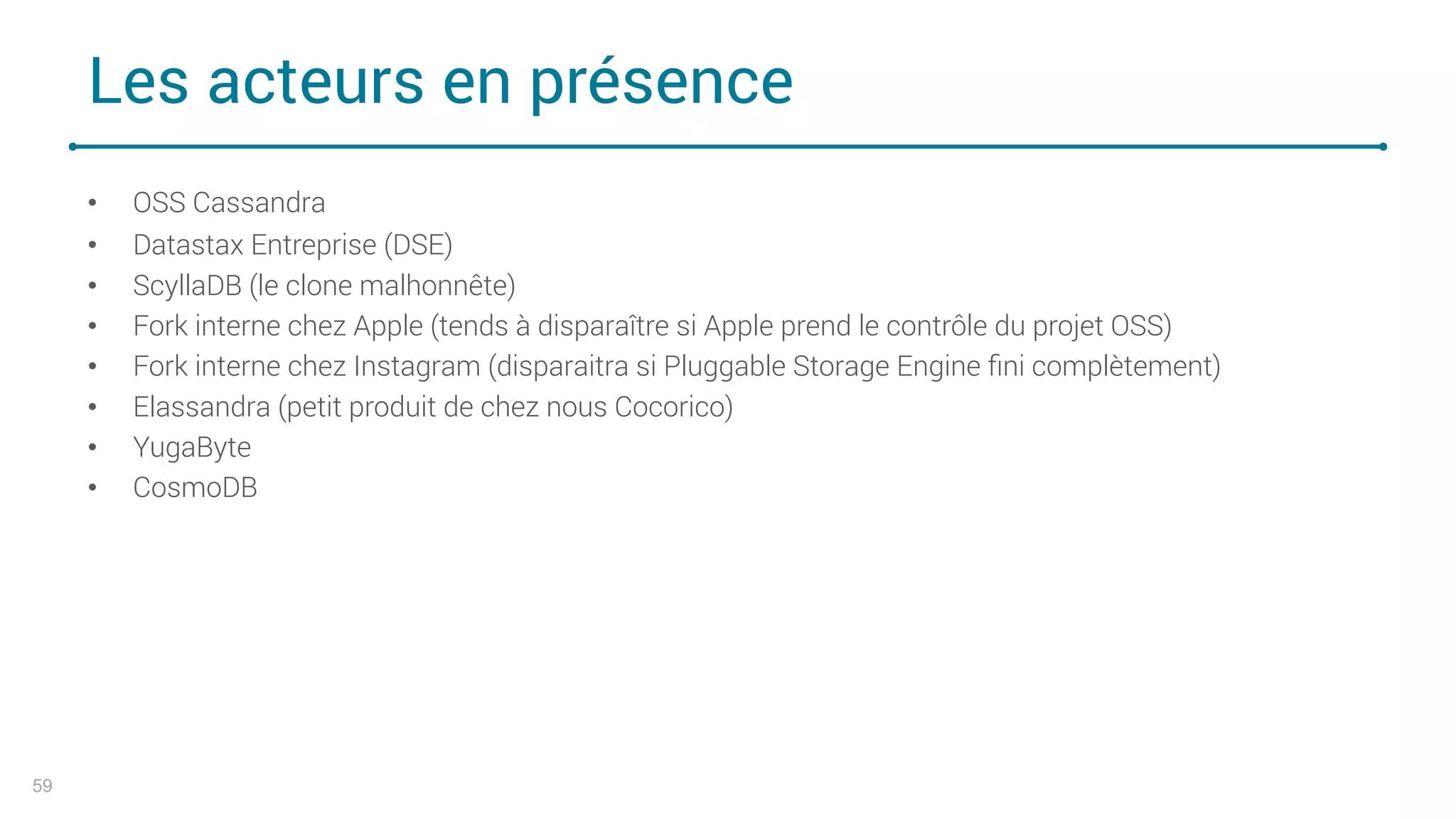 Les acteurs en présence
• OSS Cassandra
• Datastax Entreprise (DSE)
• ScyllaDB (le clone malhonnête)
• Fork interne chez Apple (tends à disparaître si Apple prend le contrôle du projet OSS)
• Fork interne chez Instagram (disparaitra si Pluggable Storage Engine ﬁni complètement)
• Elassandra (petit produit de chez nous Cocorico)
• YugaByte
• CosmoDB
59
 