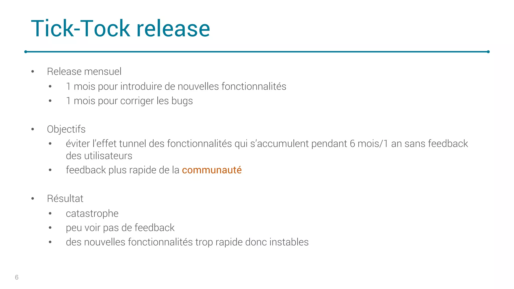 Tick-Tock release
• Release mensuel
• 1 mois pour introduire de nouvelles fonctionnalités
• 1 mois pour corriger les bugs
• Objectifs
• éviter l’effet tunnel des fonctionnalités qui s’accumulent pendant 6 mois/1 an sans feedback
des utilisateurs
• feedback plus rapide de la communauté
• Résultat
• catastrophe
• peu voir pas de feedback
• des nouvelles fonctionnalités trop rapide donc instables
6
 