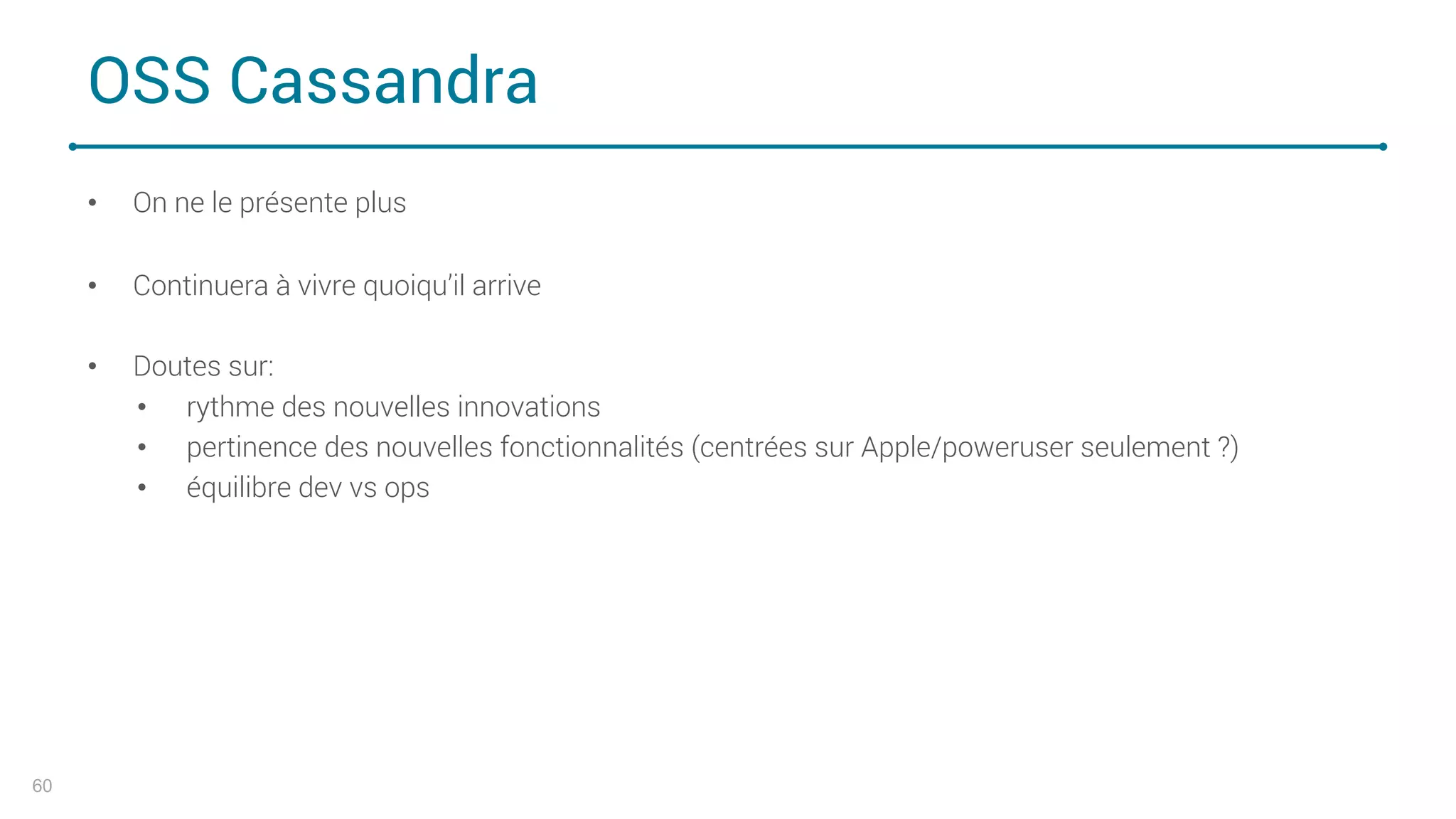 OSS Cassandra
• On ne le présente plus
• Continuera à vivre quoiqu’il arrive
• Doutes sur:
• rythme des nouvelles innovations
• pertinence des nouvelles fonctionnalités (centrées sur Apple/poweruser seulement ?)
• équilibre dev vs ops
60
 