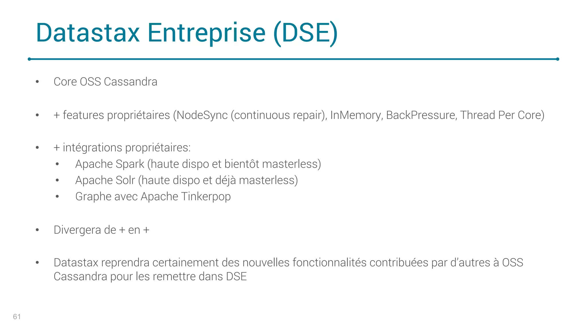 Datastax Entreprise (DSE)
• Core OSS Cassandra
• + features propriétaires (NodeSync (continuous repair), InMemory, BackPressure, Thread Per Core)
• + intégrations propriétaires:
• Apache Spark (haute dispo et bientôt masterless)
• Apache Solr (haute dispo et déjà masterless)
• Graphe avec Apache Tinkerpop
• Divergera de + en +
• Datastax reprendra certainement des nouvelles fonctionnalités contribuées par d’autres à OSS
Cassandra pour les remettre dans DSE
61
 