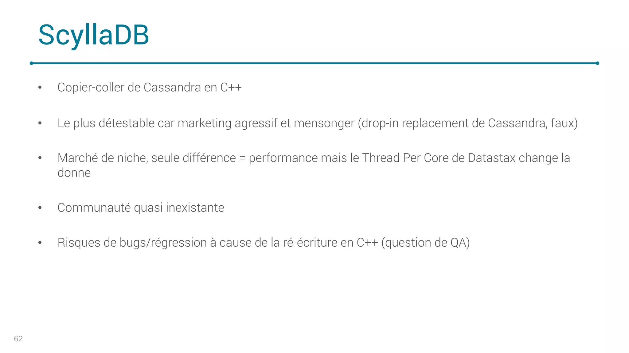 ScyllaDB
• Copier-coller de Cassandra en C++
• Le plus détestable car marketing agressif et mensonger (drop-in replacement de Cassandra, faux)
• Marché de niche, seule différence = performance mais le Thread Per Core de Datastax change la
donne
• Communauté quasi inexistante
• Risques de bugs/régression à cause de la ré-écriture en C++ (question de QA)
62
 