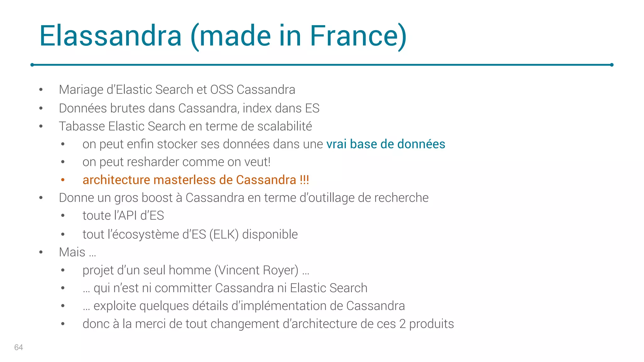 Elassandra (made in France)
• Mariage d’Elastic Search et OSS Cassandra
• Données brutes dans Cassandra, index dans ES
• Tabasse Elastic Search en terme de scalabilité
• on peut enﬁn stocker ses données dans une vrai base de données
• on peut resharder comme on veut!
• architecture masterless de Cassandra !!!
• Donne un gros boost à Cassandra en terme d’outillage de recherche
• toute l’API d’ES
• tout l’écosystème d’ES (ELK) disponible
• Mais …
• projet d’un seul homme (Vincent Royer) …
• … qui n’est ni committer Cassandra ni Elastic Search
• … exploite quelques détails d’implémentation de Cassandra
• donc à la merci de tout changement d’architecture de ces 2 produits
64
 