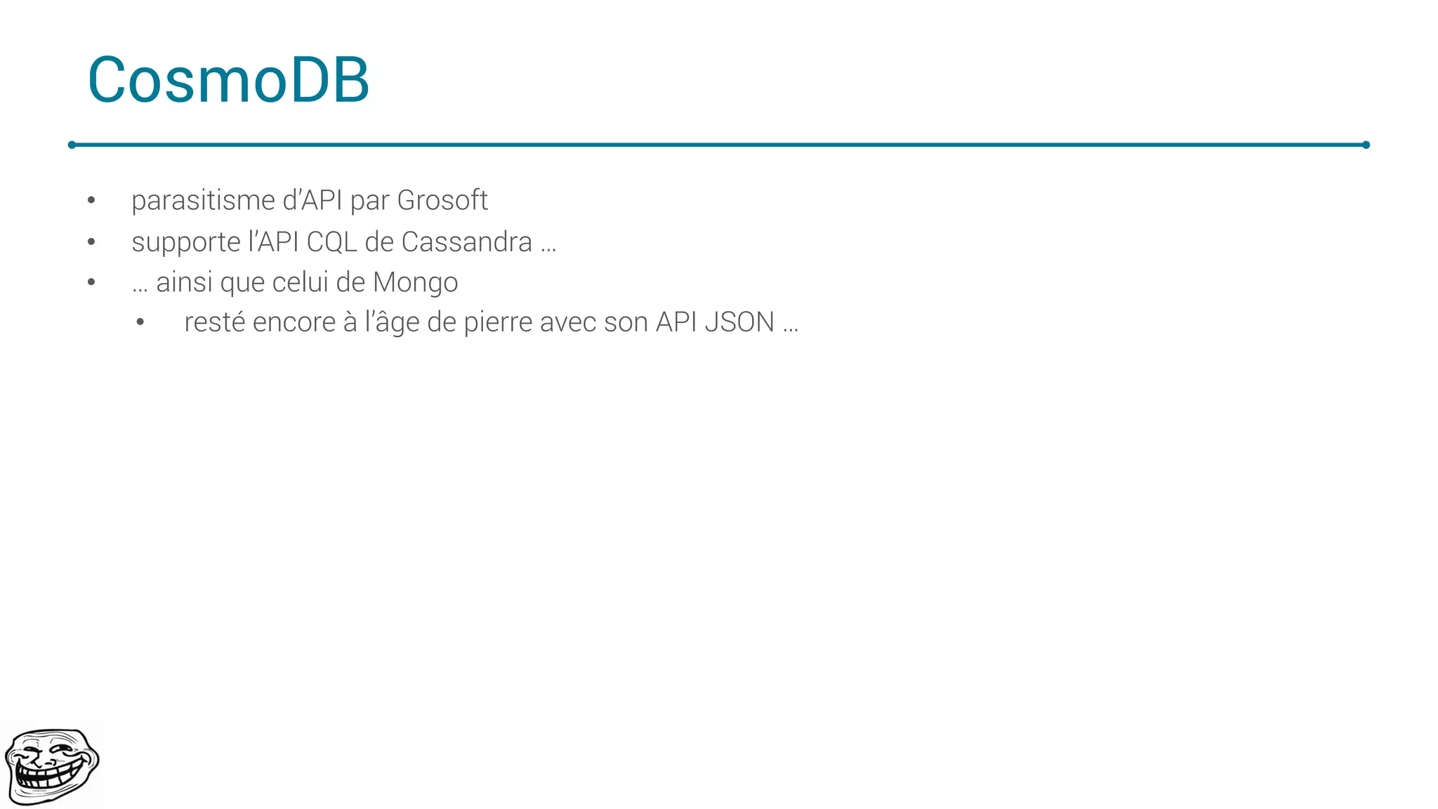 CosmoDB
• parasitisme d’API par Grosoft
• supporte l’API CQL de Cassandra …
• … ainsi que celui de Mongo
• resté encore à l’âge de pierre avec son API JSON …
67
 