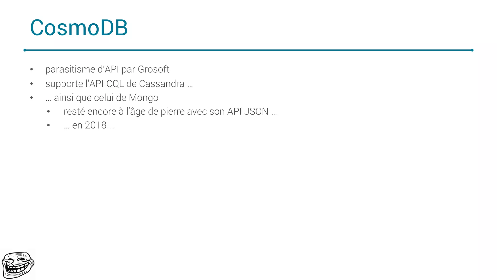 CosmoDB
• parasitisme d’API par Grosoft
• supporte l’API CQL de Cassandra …
• … ainsi que celui de Mongo
• resté encore à l’âge de pierre avec son API JSON …
• … en 2018 …
68
 