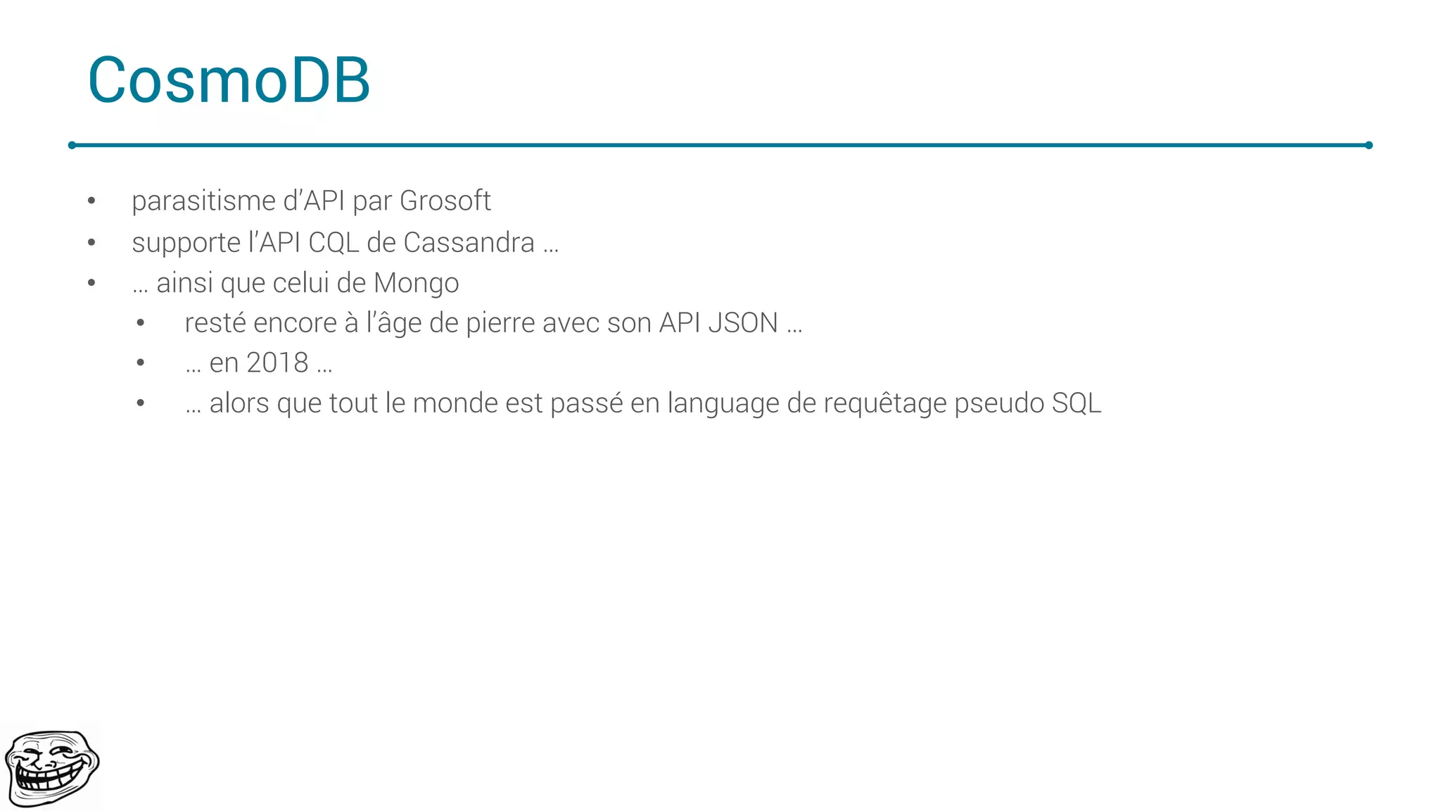 CosmoDB
• parasitisme d’API par Grosoft
• supporte l’API CQL de Cassandra …
• … ainsi que celui de Mongo
• resté encore à l’âge de pierre avec son API JSON …
• … en 2018 …
• … alors que tout le monde est passé en language de requêtage pseudo SQL
69
 