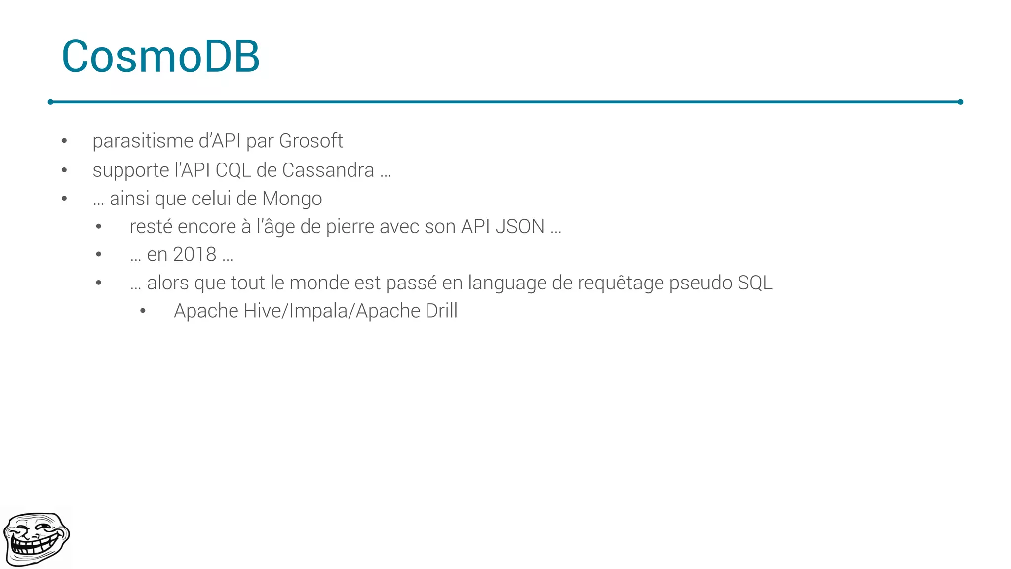 CosmoDB
• parasitisme d’API par Grosoft
• supporte l’API CQL de Cassandra …
• … ainsi que celui de Mongo
• resté encore à l’âge de pierre avec son API JSON …
• … en 2018 …
• … alors que tout le monde est passé en language de requêtage pseudo SQL
• Apache Hive/Impala/Apache Drill
70
 