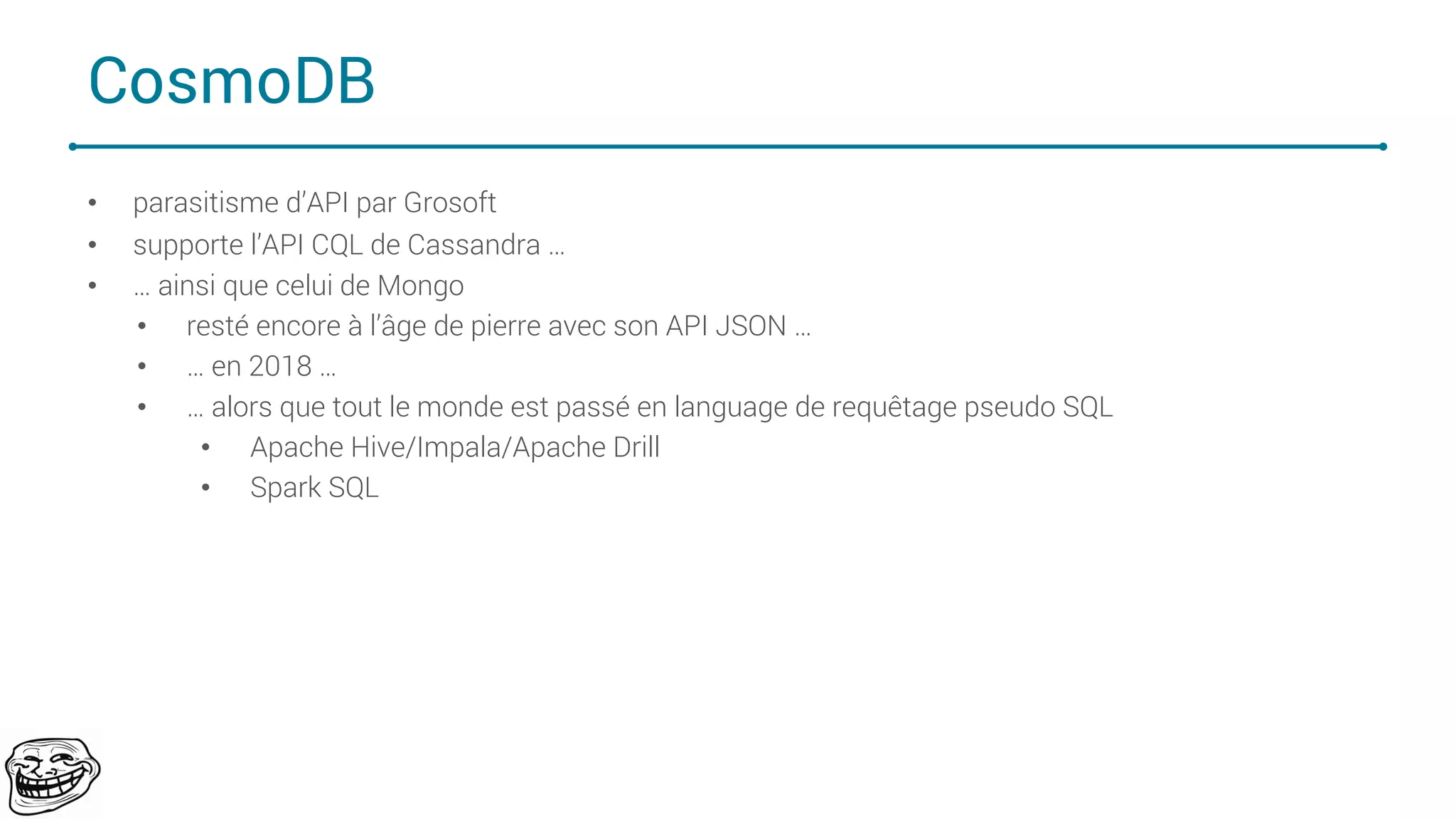 CosmoDB
• parasitisme d’API par Grosoft
• supporte l’API CQL de Cassandra …
• … ainsi que celui de Mongo
• resté encore à l’âge de pierre avec son API JSON …
• … en 2018 …
• … alors que tout le monde est passé en language de requêtage pseudo SQL
• Apache Hive/Impala/Apache Drill
• Spark SQL
71
 