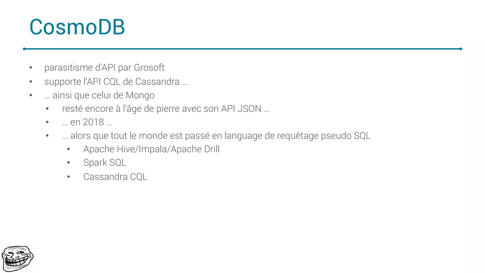CosmoDB
• parasitisme d’API par Grosoft
• supporte l’API CQL de Cassandra …
• … ainsi que celui de Mongo
• resté encore à l’âge de pierre avec son API JSON …
• … en 2018 …
• … alors que tout le monde est passé en language de requêtage pseudo SQL
• Apache Hive/Impala/Apache Drill
• Spark SQL
• Cassandra CQL
72
 