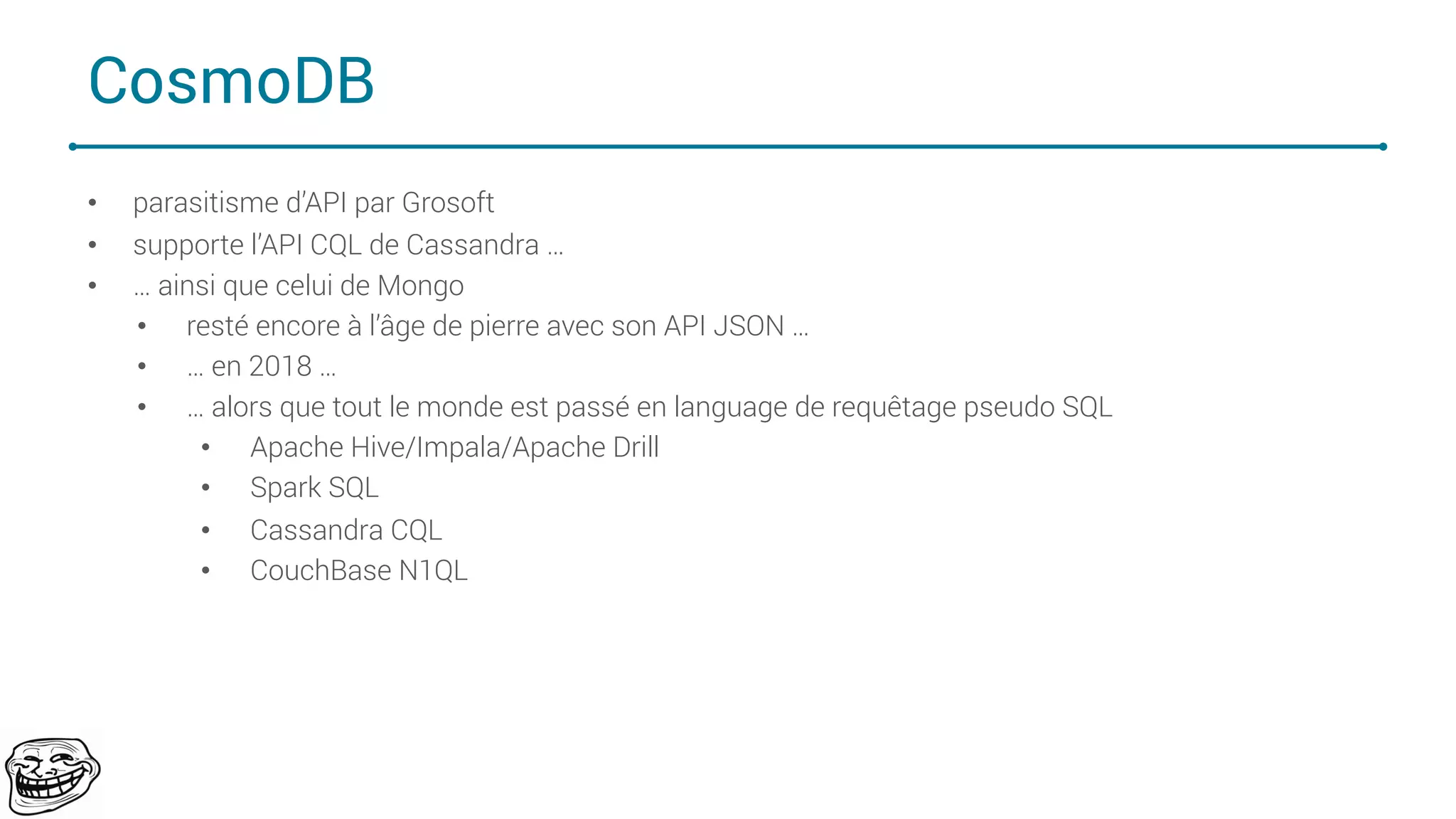 CosmoDB
• parasitisme d’API par Grosoft
• supporte l’API CQL de Cassandra …
• … ainsi que celui de Mongo
• resté encore à l’âge de pierre avec son API JSON …
• … en 2018 …
• … alors que tout le monde est passé en language de requêtage pseudo SQL
• Apache Hive/Impala/Apache Drill
• Spark SQL
• Cassandra CQL
• CouchBase N1QL
73
 