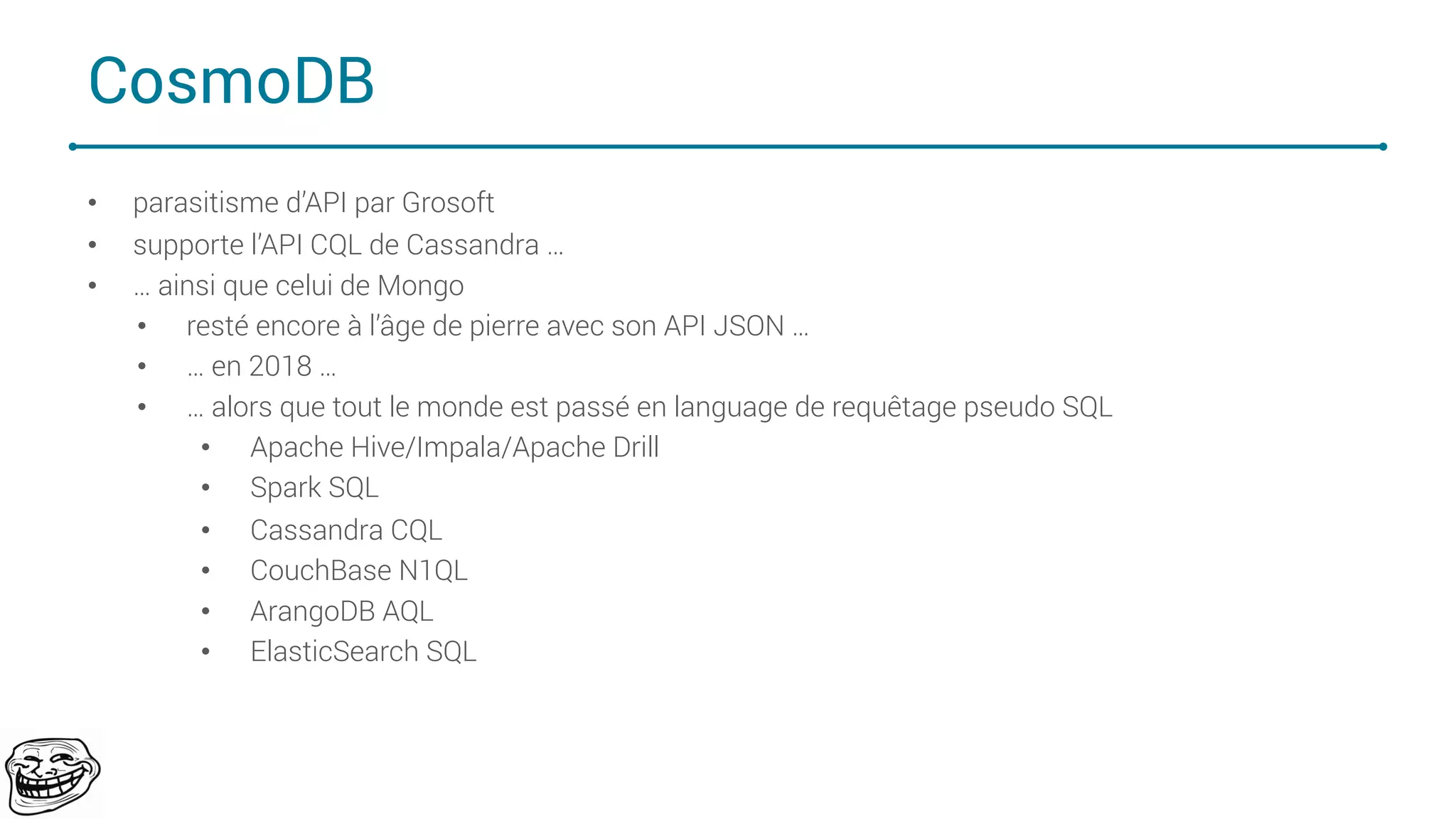 CosmoDB
• parasitisme d’API par Grosoft
• supporte l’API CQL de Cassandra …
• … ainsi que celui de Mongo
• resté encore à l’âge de pierre avec son API JSON …
• … en 2018 …
• … alors que tout le monde est passé en language de requêtage pseudo SQL
• Apache Hive/Impala/Apache Drill
• Spark SQL
• Cassandra CQL
• CouchBase N1QL
• ArangoDB AQL
• ElasticSearch SQL
75
 
