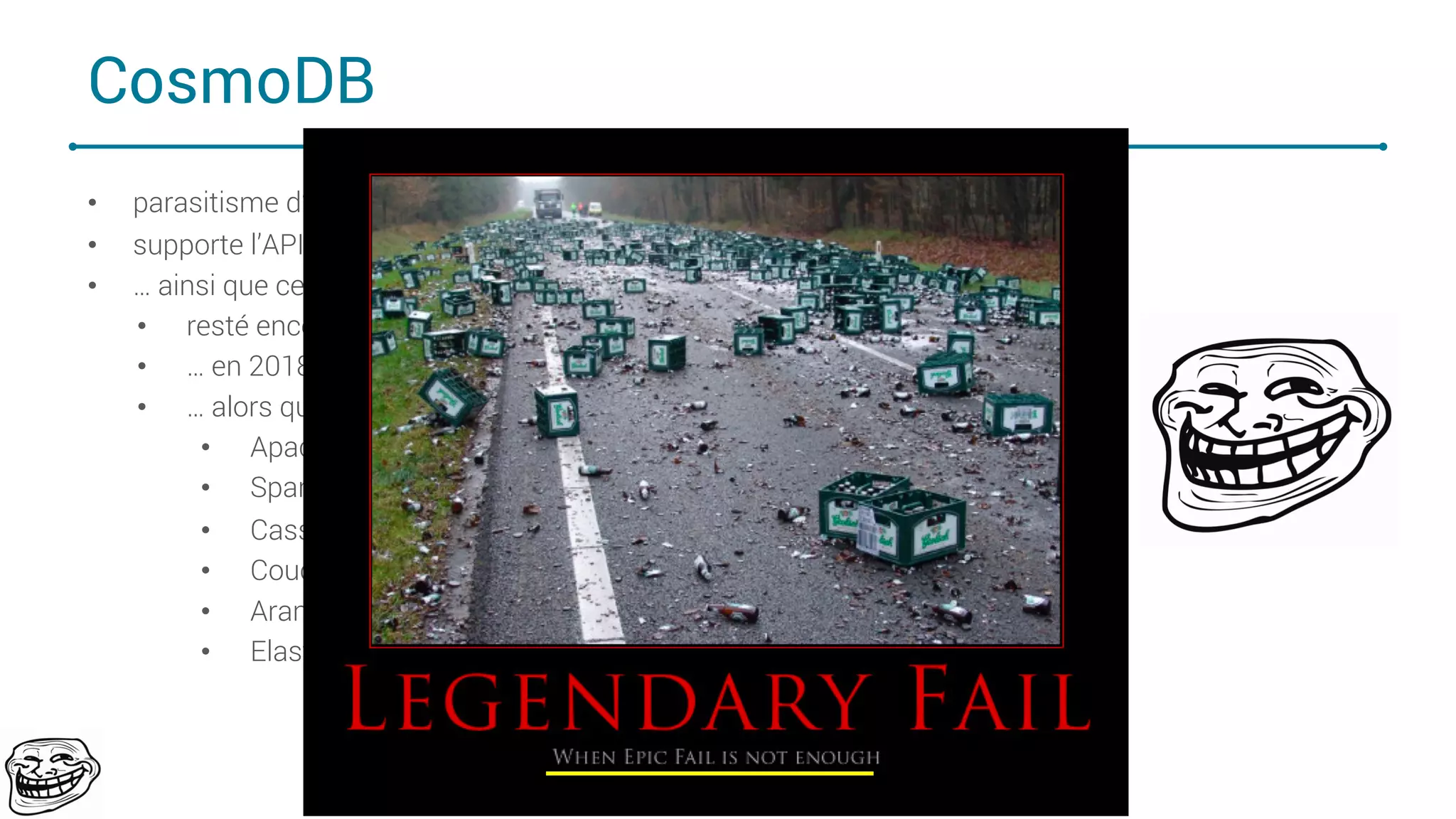 CosmoDB
• parasitisme d’API par Grosoft
• supporte l’API CQL de Cassandra …
• … ainsi que celui de Mongo
• resté encore à l’âge de pierre avec son API JSON …
• … en 2018 …
• … alors que tout le monde est passé en language de requêtage pseudo SQL
• Apache Hive/Impala/Apache Drill
• Spark SQL
• Cassandra CQL
• CouchBase N1QL
• ArangoDB AQL
• ElasticSearch SQL
76
 
