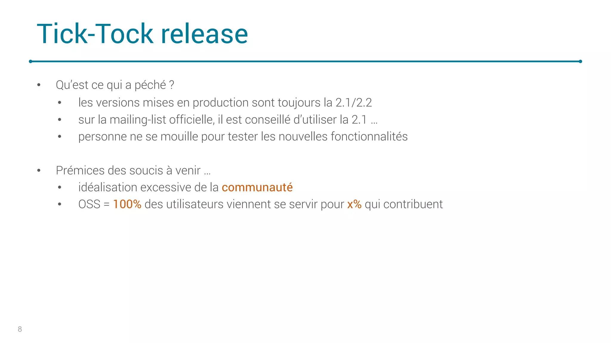 Tick-Tock release
• Qu’est ce qui a péché ?
• les versions mises en production sont toujours la 2.1/2.2
• sur la mailing-list officielle, il est conseillé d’utiliser la 2.1 …
• personne ne se mouille pour tester les nouvelles fonctionnalités
• Prémices des soucis à venir …
• idéalisation excessive de la communauté
• OSS = 100% des utilisateurs viennent se servir pour x% qui contribuent
8
 