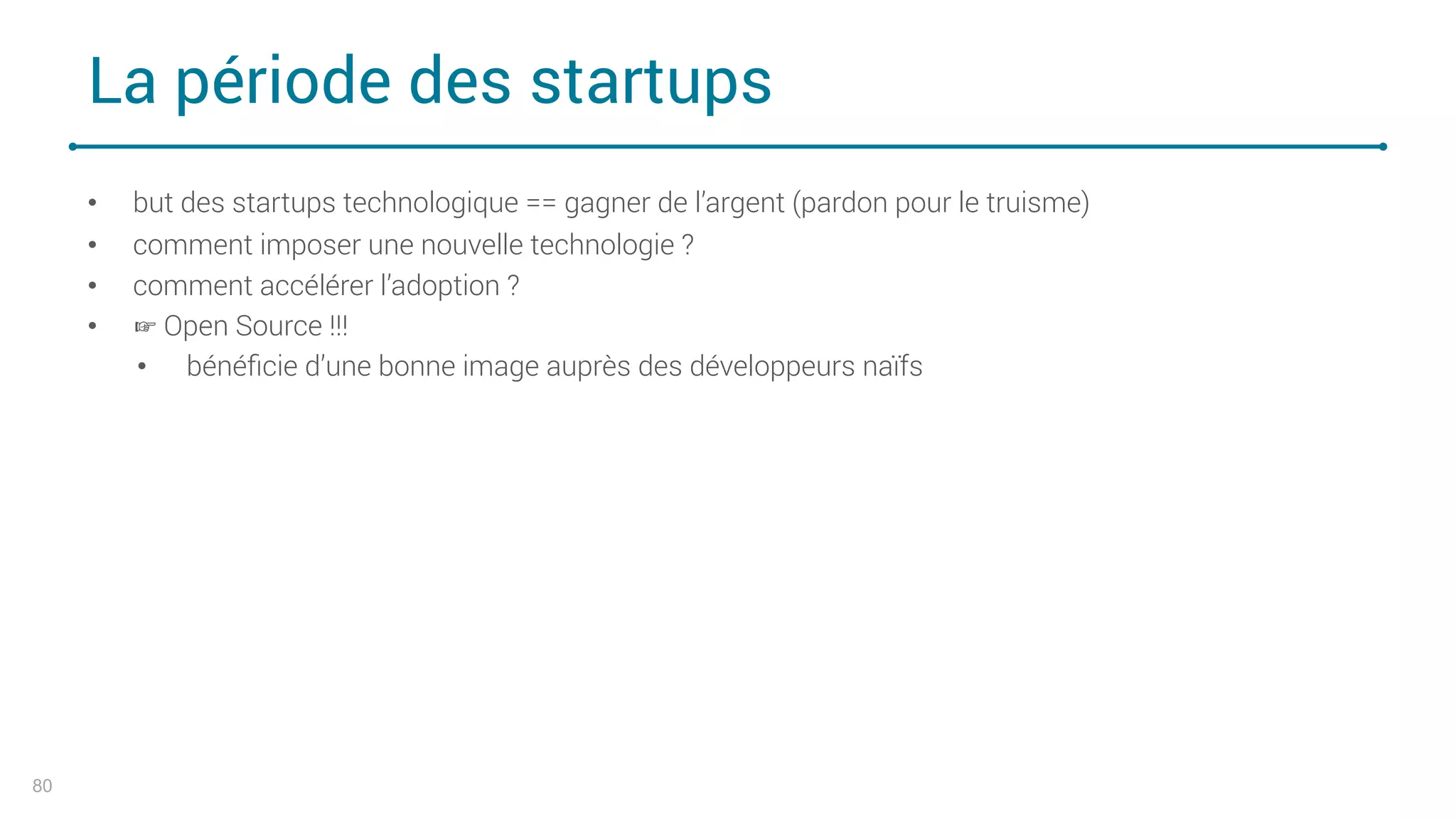 La période des startups
80
• but des startups technologique == gagner de l’argent (pardon pour le truisme)
• comment imposer une nouvelle technologie ?
• comment accélérer l’adoption ?
• ☞ Open Source !!!
• bénéﬁcie d’une bonne image auprès des développeurs naïfs
 