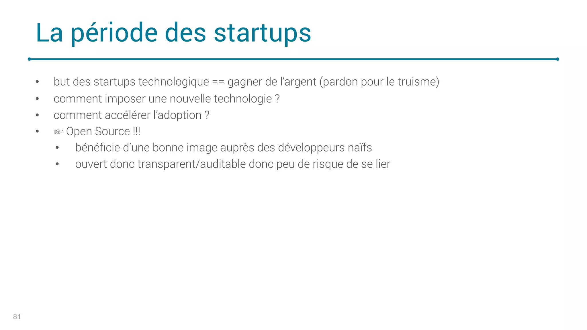 La période des startups
81
• but des startups technologique == gagner de l’argent (pardon pour le truisme)
• comment imposer une nouvelle technologie ?
• comment accélérer l’adoption ?
• ☞ Open Source !!!
• bénéﬁcie d’une bonne image auprès des développeurs naïfs
• ouvert donc transparent/auditable donc peu de risque de se lier
 