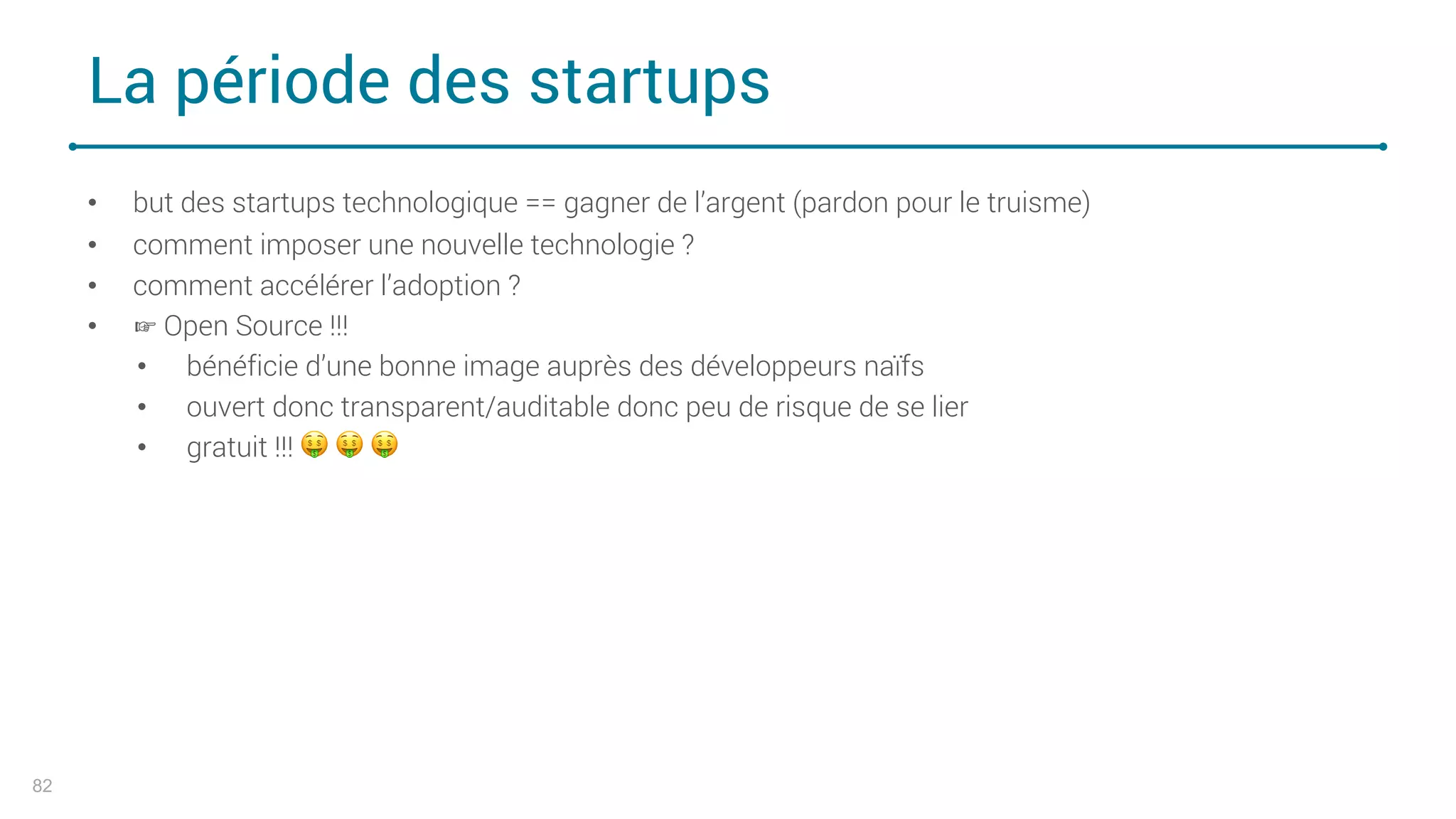La période des startups
82
• but des startups technologique == gagner de l’argent (pardon pour le truisme)
• comment imposer une nouvelle technologie ?
• comment accélérer l’adoption ?
• ☞ Open Source !!!
• bénéficie d’une bonne image auprès des développeurs naïfs
• ouvert donc transparent/auditable donc peu de risque de se lier
• gratuit !!! ! ! !
 