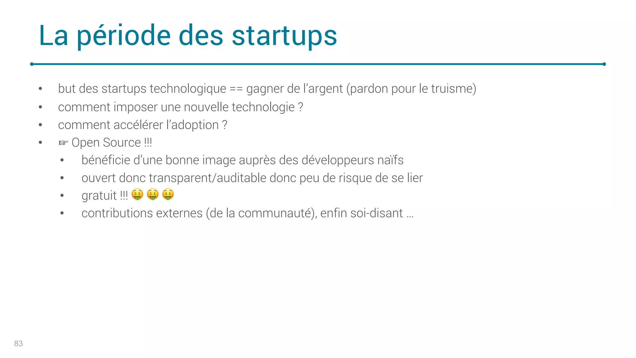 La période des startups
83
• but des startups technologique == gagner de l’argent (pardon pour le truisme)
• comment imposer une nouvelle technologie ?
• comment accélérer l’adoption ?
• ☞ Open Source !!!
• bénéficie d’une bonne image auprès des développeurs naïfs
• ouvert donc transparent/auditable donc peu de risque de se lier
• gratuit !!! ! ! !
• contributions externes (de la communauté), enfin soi-disant …
 