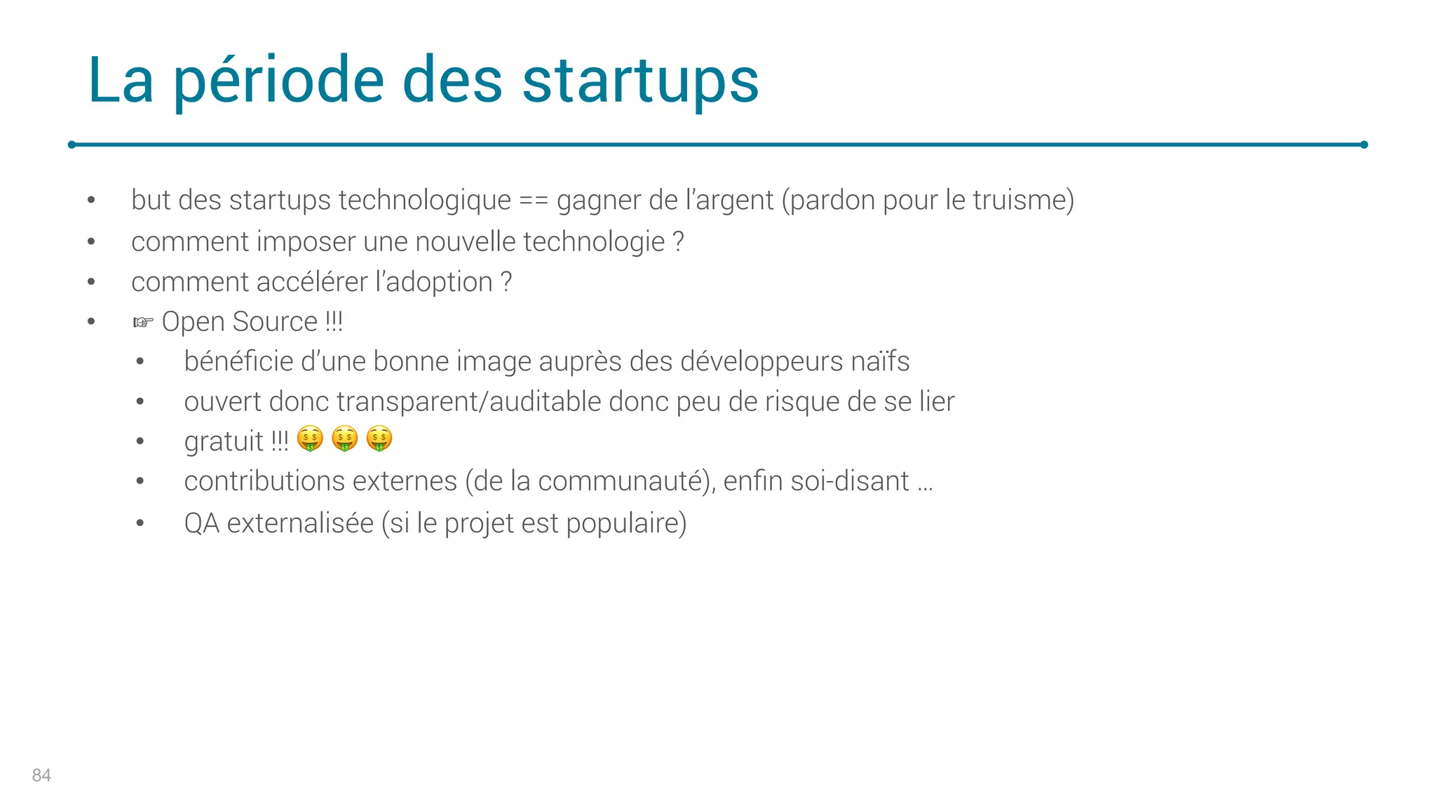 La période des startups
84
• but des startups technologique == gagner de l’argent (pardon pour le truisme)
• comment imposer une nouvelle technologie ?
• comment accélérer l’adoption ?
• ☞ Open Source !!!
• bénéﬁcie d’une bonne image auprès des développeurs naïfs
• ouvert donc transparent/auditable donc peu de risque de se lier
• gratuit !!! ! ! !
• contributions externes (de la communauté), enﬁn soi-disant …
• QA externalisée (si le projet est populaire)
 