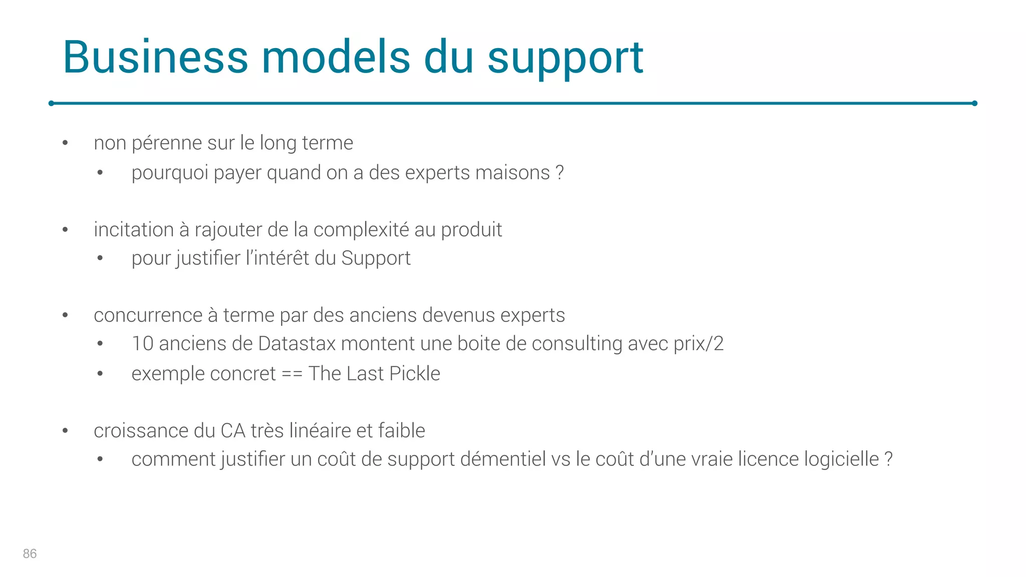 Business models du support
86
• non pérenne sur le long terme
• pourquoi payer quand on a des experts maisons ?
• incitation à rajouter de la complexité au produit
• pour justiﬁer l’intérêt du Support
• concurrence à terme par des anciens devenus experts
• 10 anciens de Datastax montent une boite de consulting avec prix/2
• exemple concret == The Last Pickle
• croissance du CA très linéaire et faible
• comment justiﬁer un coût de support démentiel vs le coût d’une vraie licence logicielle ?
 