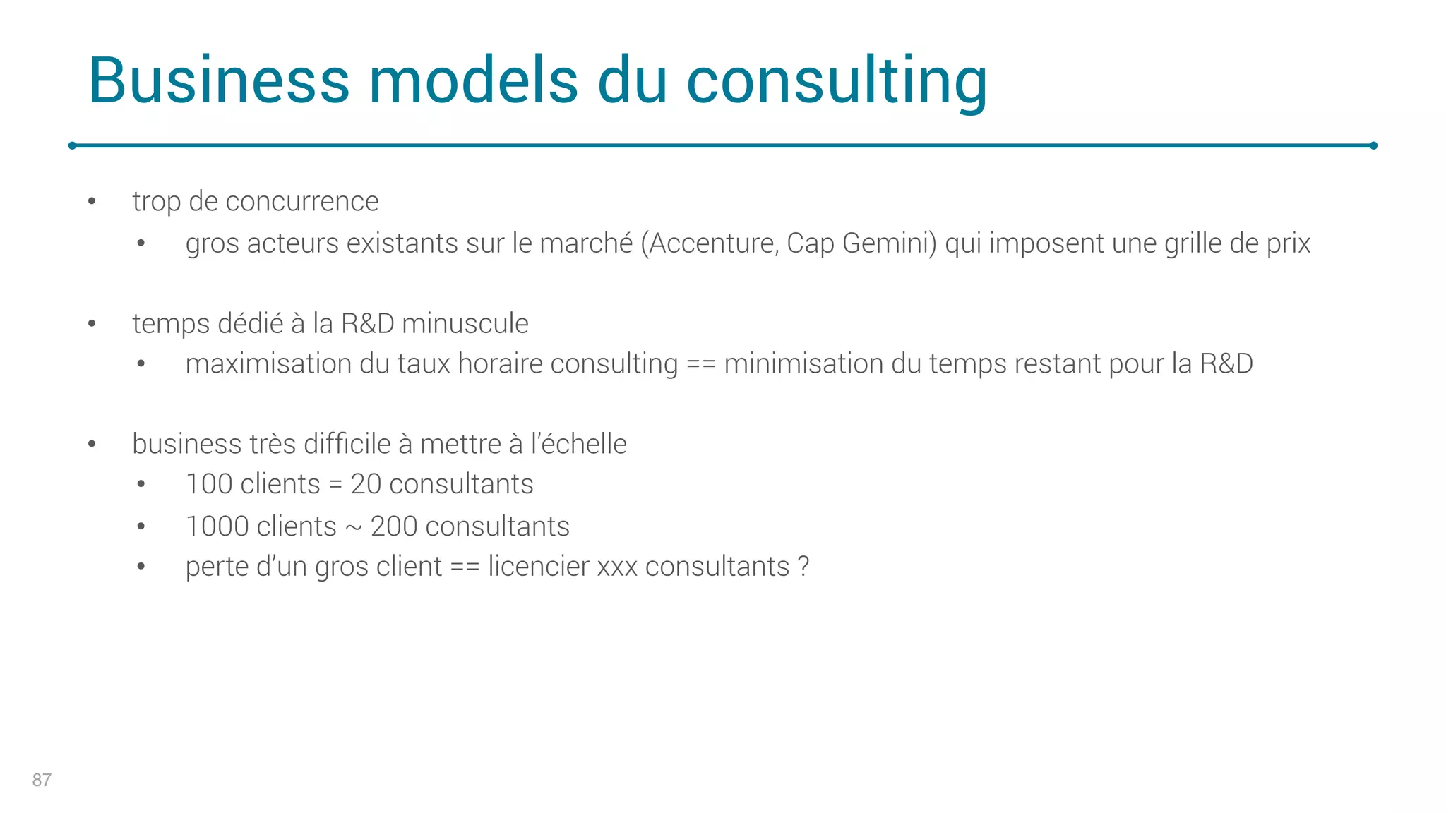 Business models du consulting
87
• trop de concurrence
• gros acteurs existants sur le marché (Accenture, Cap Gemini) qui imposent une grille de prix
• temps dédié à la R&D minuscule
• maximisation du taux horaire consulting == minimisation du temps restant pour la R&D
• business très difﬁcile à mettre à l’échelle
• 100 clients = 20 consultants
• 1000 clients ~ 200 consultants
• perte d’un gros client == licencier xxx consultants ?
 