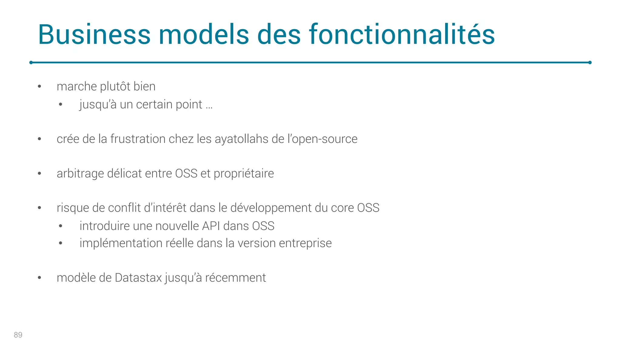 Business models des fonctionnalités
89
• marche plutôt bien
• jusqu’à un certain point …
• crée de la frustration chez les ayatollahs de l’open-source
• arbitrage délicat entre OSS et propriétaire
• risque de conflit d’intérêt dans le développement du core OSS
• introduire une nouvelle API dans OSS
• implémentation réelle dans la version entreprise
• modèle de Datastax jusqu’à récemment
 