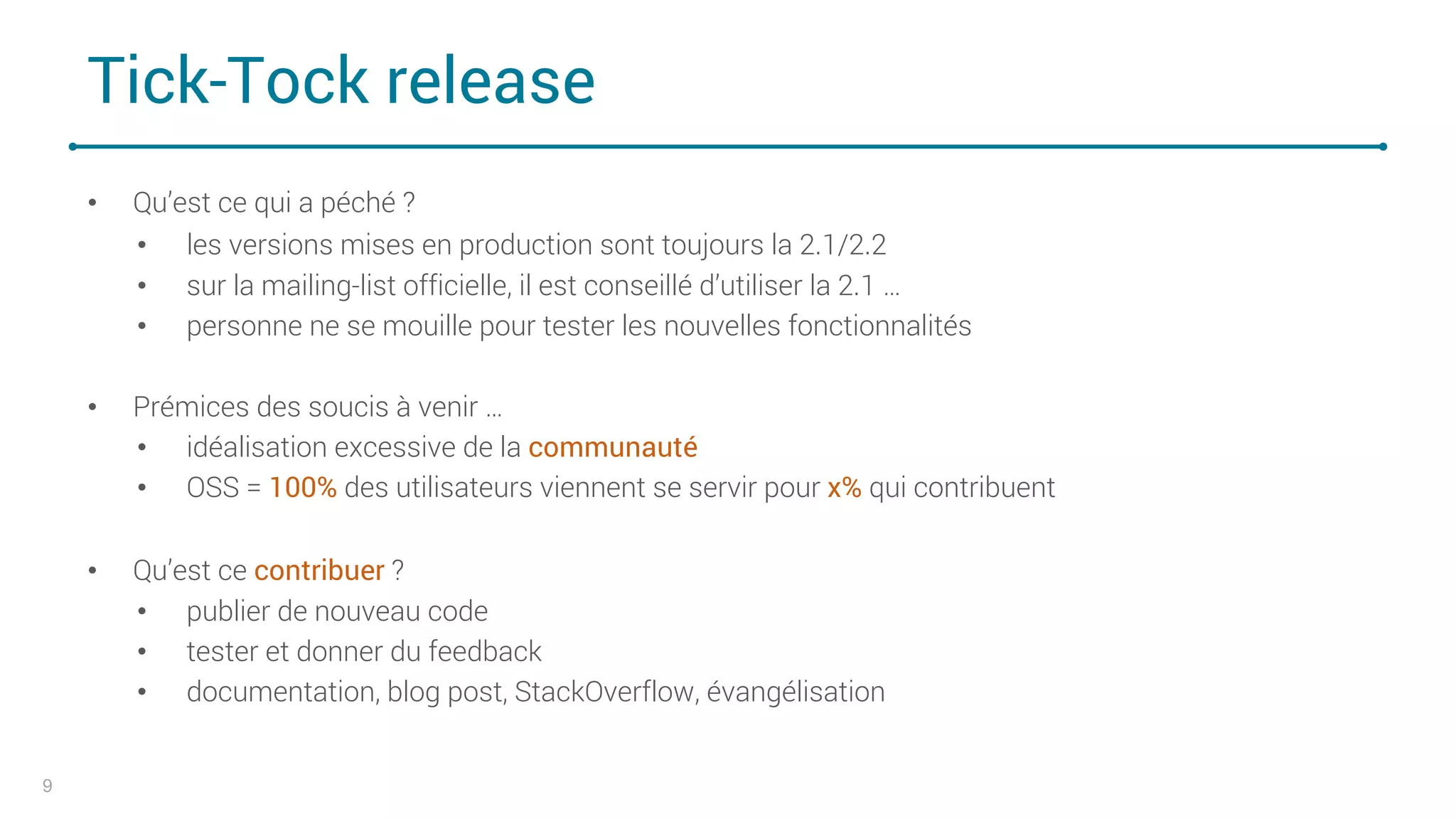 Tick-Tock release
• Qu’est ce qui a péché ?
• les versions mises en production sont toujours la 2.1/2.2
• sur la mailing-list officielle, il est conseillé d’utiliser la 2.1 …
• personne ne se mouille pour tester les nouvelles fonctionnalités
• Prémices des soucis à venir …
• idéalisation excessive de la communauté
• OSS = 100% des utilisateurs viennent se servir pour x% qui contribuent
• Qu’est ce contribuer ?
• publier de nouveau code
• tester et donner du feedback
• documentation, blog post, StackOverflow, évangélisation
9
 