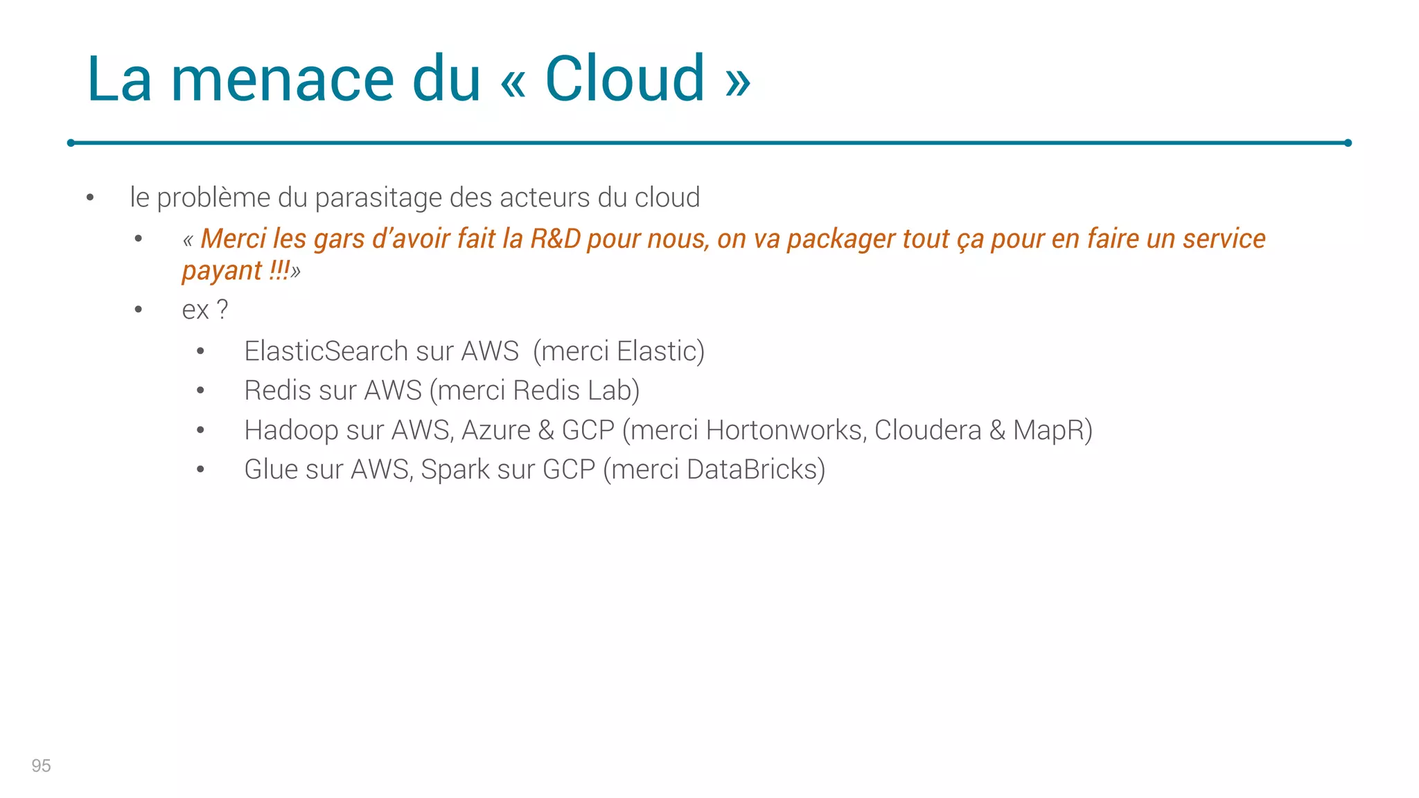 La menace du « Cloud »
95
• le problème du parasitage des acteurs du cloud
• « Merci les gars d’avoir fait la R&D pour nous, on va packager tout ça pour en faire un service
payant !!!»
• ex ?
• ElasticSearch sur AWS (merci Elastic)
• Redis sur AWS (merci Redis Lab)
• Hadoop sur AWS, Azure & GCP (merci Hortonworks, Cloudera & MapR)
• Glue sur AWS, Spark sur GCP (merci DataBricks)
 
