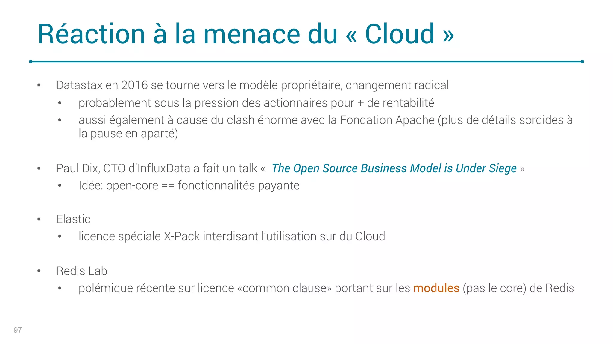 Réaction à la menace du « Cloud »
97
• Datastax en 2016 se tourne vers le modèle propriétaire, changement radical
• probablement sous la pression des actionnaires pour + de rentabilité
• aussi également à cause du clash énorme avec la Fondation Apache (plus de détails sordides à
la pause en aparté)
• Paul Dix, CTO d’InfluxData a fait un talk « The Open Source Business Model is Under Siege »
• Idée: open-core == fonctionnalités payante
• Elastic
• licence spéciale X-Pack interdisant l’utilisation sur du Cloud
• Redis Lab
• polémique récente sur licence «common clause» portant sur les modules (pas le core) de Redis
 