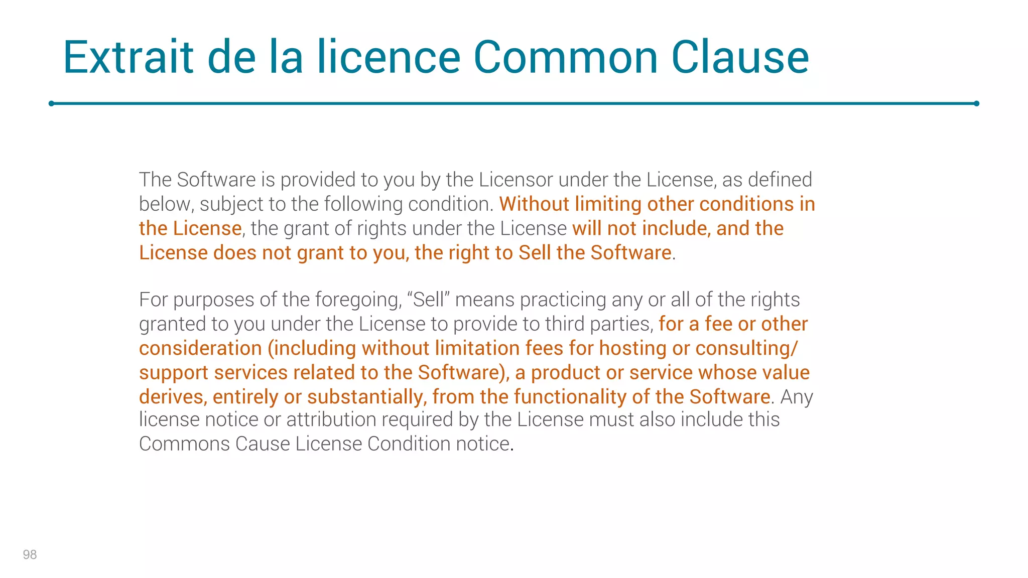 Extrait de la licence Common Clause
98
The Software is provided to you by the Licensor under the License, as defined
below, subject to the following condition. Without limiting other conditions in
the License, the grant of rights under the License will not include, and the
License does not grant to you, the right to Sell the Software.
For purposes of the foregoing, “Sell” means practicing any or all of the rights
granted to you under the License to provide to third parties, for a fee or other
consideration (including without limitation fees for hosting or consulting/
support services related to the Software), a product or service whose value
derives, entirely or substantially, from the functionality of the Software. Any
license notice or attribution required by the License must also include this
Commons Cause License Condition notice.
 