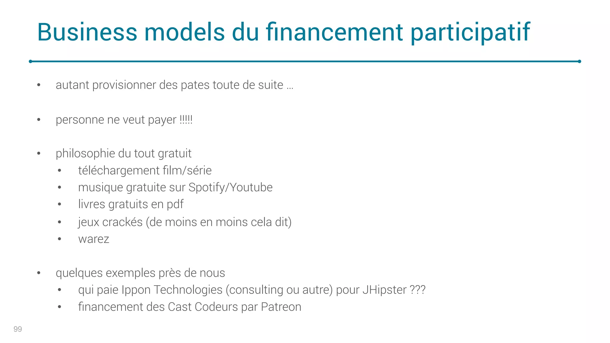 Business models du ﬁnancement participatif
99
• autant provisionner des pates toute de suite …
• personne ne veut payer !!!!!
• philosophie du tout gratuit
• téléchargement ﬁlm/série
• musique gratuite sur Spotify/Youtube
• livres gratuits en pdf
• jeux crackés (de moins en moins cela dit)
• warez
• quelques exemples près de nous
• qui paie Ippon Technologies (consulting ou autre) pour JHipster ???
• ﬁnancement des Cast Codeurs par Patreon
 