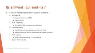 Ils arrivent, qui sont-ils ?
 En fait un ensemble cohérent de plusieurs standards :
 Shadow DOM :
 Encapsulation de nœuds DOM
 Etanchéité CSS
 HTML Templates
 Des modèles DOM, non parsés avant utilisation
 Custom Elements
 Possibilité de créer de vrais nouveaux éléments HTML
 Possibilité d’ajouter des fonctionnalités à des éléments existants
 HTML Imports
 Importation d’unités HTML + CSS + JavaScript
 Object Observer, etc…
(c) LTE Consulting - Tous droits de reproduction interdits 11
 
