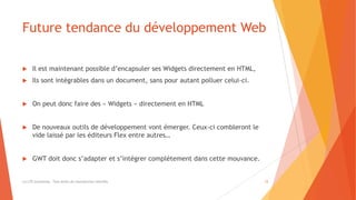 Future tendance du développement Web
 Il est maintenant possible d’encapsuler ses Widgets directement en HTML,
 Ils sont intégrables dans un document, sans pour autant polluer celui-ci.
 On peut donc faire des « Widgets » directement en HTML
 De nouveaux outils de développement vont émerger. Ceux-ci combleront le
vide laissé par les éditeurs Flex entre autres…
 GWT doit donc s’adapter et s’intégrer complètement dans cette mouvance.
(c) LTE Consulting - Tous droits de reproduction interdits 12
 