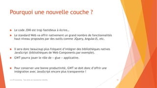 Pourquoi une nouvelle couche ?
 Le code JSNI est trop fastidieux à écrire…
 Le standard Web va offrir nativement un grand nombre de fonctionnalités
haut-niveau proposées par des outils comme JQuery, AngularJS, etc.
 Il sera donc beaucoup plus fréquent d’intégrer des bibliothèques natives
JavaScript (bibliothèques de Web Components par exemple).
 GWT pourra jouer le rôle de « glue » applicative.
 Pour conserver une bonne productivité, GWT se doit donc d’offrir une
intégration avec JavaScript encore plus transparente !
(c) LTE Consulting - Tous droits de reproduction interdits 14
 
